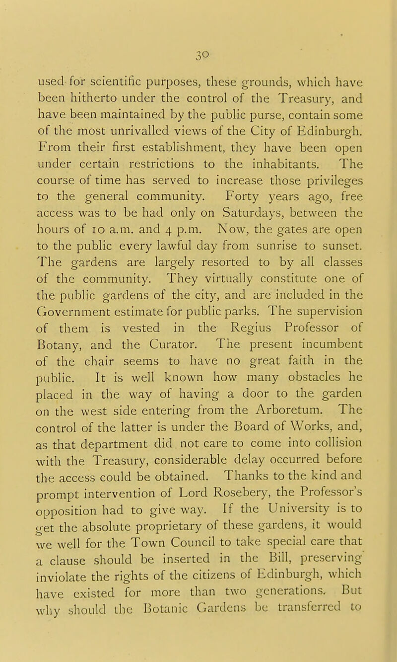 used for scientific purposes, these grounds, which have been hitherto under the control of the Treasury, and have been maintained by the public purse, contain some of the most unrivalled views of the City of Edinburgh. From their first establishment, they have been open under certain restrictions to the inhabitants. The course of time has served to increase those privileges to the general community. Forty years ago, free access was to be had only on Saturdays, between the hours of 10 a.m. and 4 p.m. Now, the gates are open to the public every lawful day from sunrise to sunset. The gardens are largely resorted to by all classes of the community. They virtually constitute one of the public gardens of the city, and are included in the Government estimate for public parks. The supervision of them is vested in the Regius Professor of Botany, and the Curator. The present incumbent of the chair seems to have no great faith in the public. It is well known how many obstacles he placed in the way of having a door to the garden on the west side entering from the Arboretum. The control of the latter is under the Board of Works, and, as that department did not care to come into collision with the Treasury, considerable delay occurred before the access could be obtained. Thanks to the kind and prompt intervention of Lord Rosebery, the Professor's opposition had to give way. If the University is to get the absolute proprietary of these gardens, it would we well for the Town Council to take special care that a clause should be inserted in the Bill, preserving- inviolate the rights of the citizens of Edinburgh, which have existed for more than two generations. But why should the Botanic Gardens be transferred to