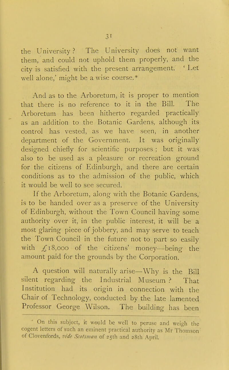 the University? The University does not want them, and could not uphold them properly, and the city is satisfied with the present arrangement. ' Let well alone,' might be a wise course.* And as to the Arboretum, it is proper to mention that there is no reference to it in the Bill. The Arboretum has been hitherto regarded practically as an addition to the Botanic Gardens, although its control has vested, as we have seen, in another department of the Government. It was originally designed chiefly for scientific purposes ; but it was also to be used as a pleasure or recreation ground for the citizens of Edinburgh, and there are certain conditions as to the admission of the public, which it would be well to see secured. If the Arboretum, along with the Botanic Gardens, is to be handed over as a preserve of the University of Edinburgh, without the Town Council having some authority over it, in the public interest, it will be a most glaring piece of jobbery, and may serve to teach the Town Council in the future not to part so easily with ,£18,000 of the citizens' money—being the amount paid for the grounds by the Corporation. A question will naturally arise—Why is the Bill silent regarding the Industrial Museum ? That Institution had its origin in connection with the Chair of Technology, conducted by the late lamented Professor George Wilson. The building has been On this subject, it would be well to peruse and weigh the cogent letters of such an eminent practical authority as Mr Thomson of Clovenfords, vide Scotsman of 25th and 28th April.