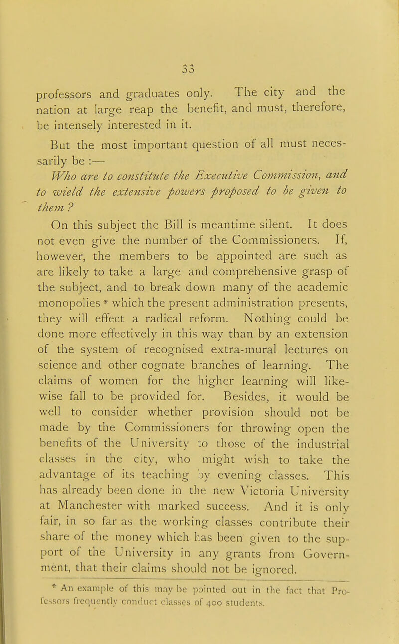 00 professors and graduates only. The city and the nation at large reap the benefit, and must, therefore, be intensely interested in it. But the most important question of all must neces- sarily be :— Who are to constitute the Executive Commission, and to wield the extensive powers proposed to be given to them ? On this subject the Bill is meantime silent. It does not even give the number of the Commissioners. If, however, the members to be appointed are such as are likely to take a large and comprehensive grasp of the subject, and to break clown many of the academic monopolies * which the present administration presents, they will effect a radical reform. Nothing could be done more effectively in this way than by an extension of the system of recognised extra-mural lectures on science and other cognate branches of learning-. The claims of women for the higher learning will like- wise fall to be provided for. Besides, it would be well to consider whether provision should not be made by the Commissioners for throwing open the benefits of the University to those of the industrial classes in the city, who might wish to take the advantage of its teaching by evening classes. This lias already been done in the new Victoria University at Manchester with marked success. And it is only fair, in so far as the working classes contribute their share of the money which has been given to the sup- port of the University in any grants from Govern- ment, that their claims should not be io-nored. * An example of this may be pointed out in the fact that Pro- fessors frequently conduct classes of 400 students.