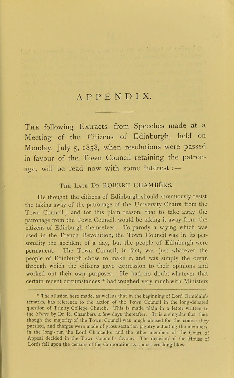 APPENDIX. The following Extracts, from Speeches made at a Meeting of the Citizens of Edinburgh, held on Monday, July 5, 1858, when resolutions were passed in favour of the Town Council retaining the patron- age, will be read now with some interest :— The Late Dr ROBERT CHAMBERS. He thought the citizens of Edinburgh should strenuously resist the taking away of the patronage of the University Chairs from the Town Council; and for this plain reason, that to take away the patronage from the Town Council, would be taking it away from the citizens of Edinburgh themselves. To parody a saying which was used in the French Revolution, the Town Council was in its per- sonality the accident of a day, but the people of Edinburgh were permanent. The Town Council, in fact, was just whatever the people of Edinburgh chose to make it, and was simply the organ through which the citizens gave expression to their opinions and worked out their own purposes. He had no doubt whatever that certain recent circumstances * had weighed very much with Ministers * The allusion here made, as well as that in the beginning of Lord Ormidale's remarks, has reference to the action of the Town Council in the long-debated question of Trinity College Church. This is made plain in a letter written to the Times by Dr R. Chambers a few days thereafter. It is a singular fact that, though the majority of the Town Council was much abused for the course they pursued, and charges were made of gross sectarian bigotry actuating the members, in the long - run the Lord Chancellor and the other members of the Court of Appeal decided in the Town Council's favour. The decision of the House of Lords fell upon the censors of the Corporation as a most crushing blow.