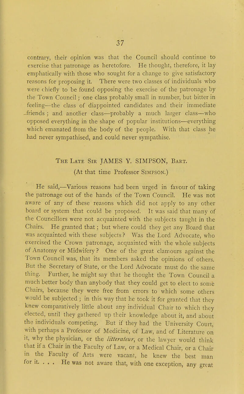 contrary, their opinion was that the Council should continue to exercise that patronage as heretofore. He thought, therefore, it lay emphatically with those who sought for a change to give satisfactory reasons for proposing it. There were two classes of individuals who were c hiefly to be found opposing the exercise of the patronage by the Town Council; one class probably small in number, but bitter in feeling—the class of diappointed candidates and their immediate -friends ; and another class—probably a much larger class—who opposed everything in the shape of popular institutions—everything which emanated from the body of the people. With that class he had never sympathised, and could never sympathise. The Late Sir JAMES Y. SIMPSON, Bart. (At that time Professor Simpson.) He said,—Various reasons had been urged in favour of taking the patronage out of the hands of the Town Council. He was not aware of any of these reasons which did not apply to any other board or system that could be proposed. It was said that many of the Councillors were not acquainted with the subjects taught in the Chairs. He granted that; but where could they get any Board that was acquainted with these subjects? Was the Lord Advocate, who exercised the Crown patronage, acquainted with the whole subjects of Anatomy or Midwifery ? One of the great clamours against the Town Council was, that its members asked the opinions of others. But the Secretary of State, or the Lord Advocate must do the same thing. Further, he might say that he thought the Town Council a much better body than anybody that they could get to elect to some Chairs, because they were free from errors to which some others would be subjected ; in this way that he took it for granted that they knew comparatively little about any individual Chair to which they elected, until they gathered up their knowledge about it, and about the individuals competing. But if they had the University Court, with perhaps a Professor of Medicine, of Law, and of Literature on it, why the physician, or the litterateur, or the lawyer would think that if a Chair in the Faculty of Law, or a Medical Chair, or a Chair in the Faculty of Arts were vacant, he knew the best man for it. . . . He was not aware that, with one exception, any gn. at