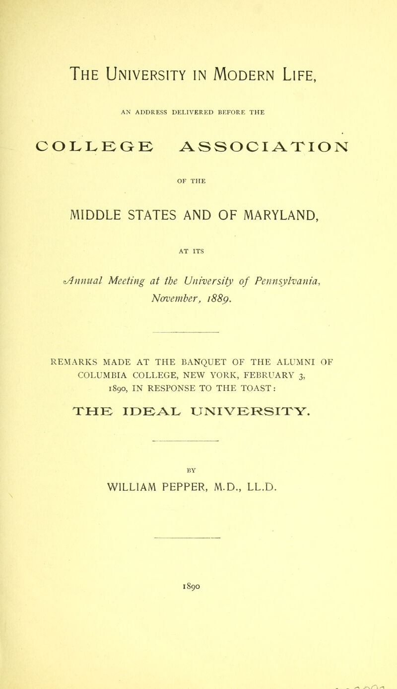 The University in Modern Life, AN ADDRESS DELIVERED BEFORE THE COLLEQE ASSOCIATION OF THE MIDDLE STATES AND OF MARYLAND, AT ITS Annual Meeting at the University of Pennsylvania, Navemher, i88y. REMARKS MADE AT THE BANQUET OF THE ALUMNI OF COLUMBIA COLLEGE, NEW YORK, FEBRUARY 3, 1890, IN RESPONSE TO THE TOAST: XHK LJNIVERSIXY. BY WILLIAM PEPPER, M.D., LL.D.