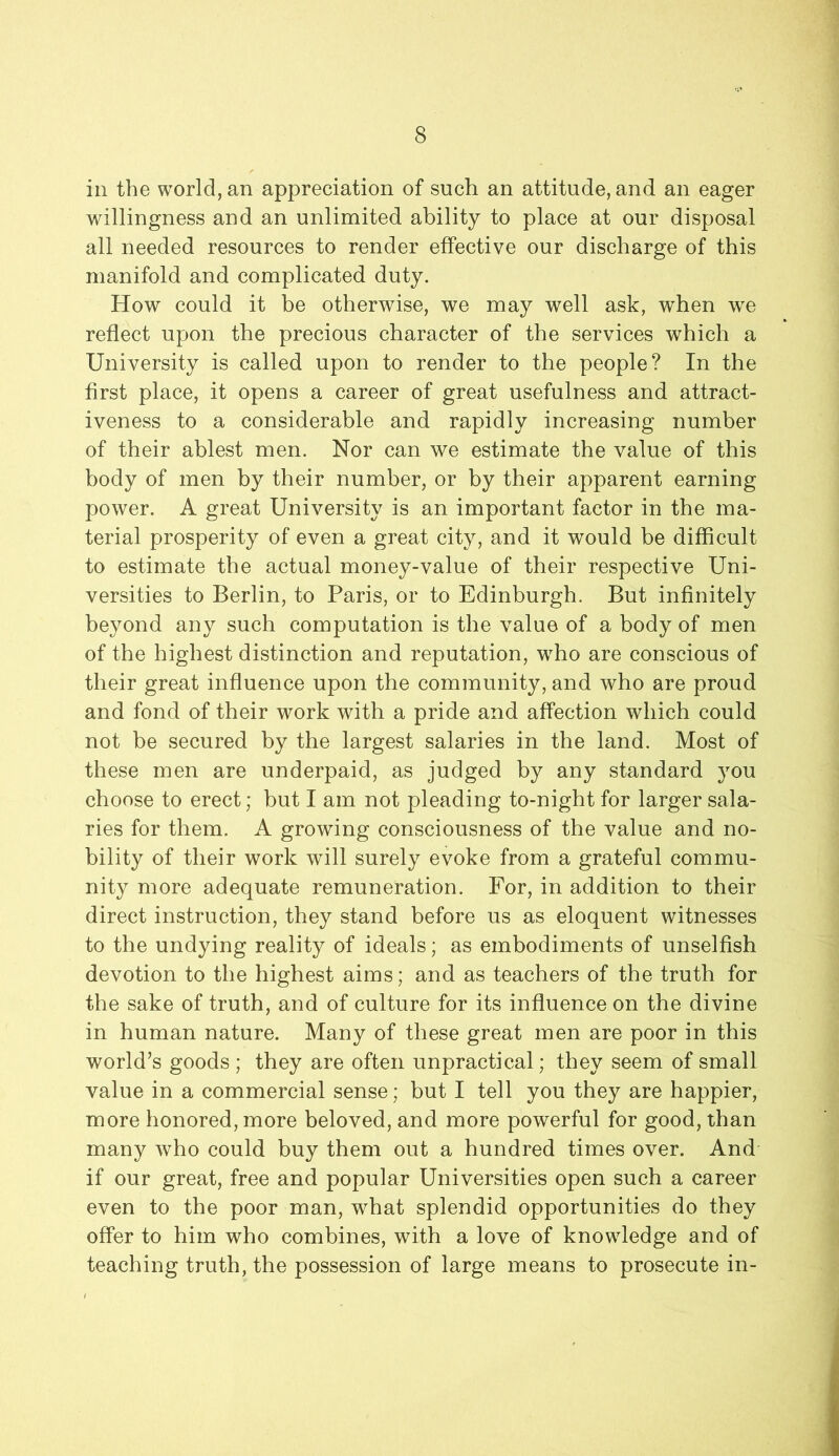 ill the world, an appreciation of such an attitude, and an eager willingness and an unlimited ability to place at our disposal all needed resources to render effective our discharge of this manifold and complicated duty. How could it be otherwise, we may well ask, when w^e reflect upon the precious character of the services which a University is called upon to render to the people? In the first place, it opens a career of great usefulness and attract- iveness to a considerable and rapidly increasing number of their ablest men. Nor can we estimate the value of this body of men by their number, or by their apparent earning power. A great University is an important factor in the ma- terial prosperity of even a great city, and it would be difficult to estimate the actual money-value of their respective Uni- versities to Berlin, to Paris, or to Edinburgh. But infinitely beyond any such computation is the value of a body of men of the highest distinction and reputation, who are conscious of their great influence upon the community, and who are proud and fond of their work with a pride and affection which could not be secured by the largest salaries in the land. Most of these men are underpaid, as judged by any standard you choose to erect; but I am not pleading to-night for larger sala- ries for them. A growing consciousness of the value and no- bility of their work will surely evoke from a grateful commu- nity more adequate remuneration. For, in addition to their direct instruction, they stand before us as eloquent witnesses to the undying reality of ideals; as embodiments of unselfish devotion to the highest aims; and as teachers of the truth for the sake of truth, and of culture for its influence on the divine in human nature. Many of these great men are poor in this world’s goods ; they are often unpractical; they seem of small value in a commercial sense; but I tell you they are happier, more honored, more beloved, and more powerful for good, than many who could buy them out a hundred times over. And if our great, free and popular Universities open such a career even to the poor man, what splendid opportunities do they offer to him who combines, with a love of knowledge and of teaching truth, the possession of large means to prosecute in- i