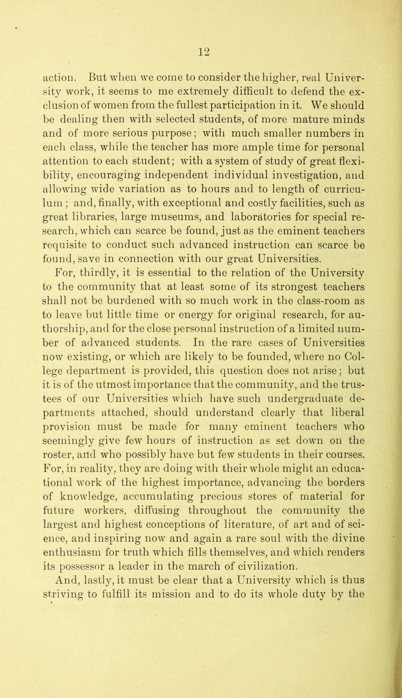 12 action. But when we come to consider the higher, real Univer- sity work, it seems to me extremely difficult to defend the ex- clusion of women from the fullest participation in it. We should be dealing then with selected students, of more mature minds and of more serious purpose; with much smaller numbers in each class, while the teacher has more ample time for personal attention to each student; with a system of study of great flexi- bility, encouraging independent individual investigation, and allowing wide variation as to hours and to length of curricu- lum ; and, finally, with exceptional and costly facilities, such as great libraries, large museums, and laboratories for special re- search, which can scarce be found, just as the eminent teachers requisite to conduct such advanced instruction can scarce be found, save in connection with our great Universities. For, thirdly, it is essential to the relation of the University to the community that at least some of its strongest teachers shall not be burdened with so much work in the class-room as to leave but little time or energy for original research, for au- thorship, and for the close personal instruction of a limited num- ber of advanced students. In the rare cases of Universities now existing, or which are likely to be founded, where no Col- lege department is provided, this question does not arise; but it is of the utmost importance that the community, and the trus- tees of our Universities which have such undergraduate de- partments attached, should understand clearly that liberal provision must be made for many eminent teachers who seemingly give few hours of instruction as set down on the roster, and who possibly have but few students in their courses. For, in reality, they are doing with their whole might an educa- tional work of the highest importance, advancing the borders of knowledge, accumulating precious stores of material for future workers, diffusing throughout the community the largest and highest conceptions of literature, of art and of sci- ence, and inspiring now and again a rare soul with the divine enthusiasm for truth which fills themselves, and which renders its possessor a leader in the march of civilization. And, lastly, it must be clear that a University which is thus striving to fulfill its mission and to do its whole duty by the