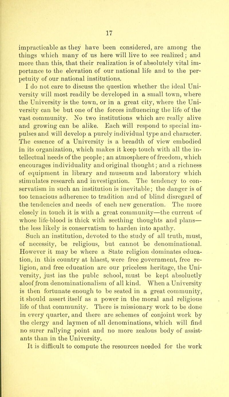 impracticable as they have been considered, are among the things which many of us here will live to see realized; and more than this, that their realization is of absolutely vital im- portance to the elevation of our national life and to the per- petuity of our national institutions. I do not care to discuss the question whether the ideal Uni- versity will most readily be developed in a small town, where the University is the towm, or in a great city, where the Uni- versity can be but one of the forces influencing the life of the vast community. No two institutions which are really alive and growing can be alike. Each will respond to special im- pulses and will develop a purely individual type and character. The essence of a University is a breadth of view embodied in its organization, which makes it keep touch with all the in- tellectual needs of the people; an atmosphere of freedom, which encourages individuality and original thought; and a richness of equipment in library and museum and laboratory which stimulates research and investigation. The tendency to con- servatism in such an institution is inevitable; the danger is of too tenacious adherence to tradition and of blind disregard of the tendencies and needs of each new generation. The more closely in touch it is with a great community—the current of whose life-blood is thick with seething thoughts and plans— the less likely is conservatism to harden into apathy. Such an institution, devoted to the study of all truth, must, of necessity, be religious, but cannot be denominational. However it may be where a State religion dominates educa- tion, in this country at hlaest, were free government, free re- ligion, and free education are our priceless heritage, the Uni- versity, just ias the pubic school, must be kept absoluetly aloof from denominationalism of all kind. When a University is then fortunate enough to be seated in a great community, it should assert itself as a power in the moral and religious life of that community. There is missionary work to be done in every quarter, and there are schemes of conjoint work by the clergy and laymen of all denominations, which will find no surer rallying point and no more zealous body of assist- ants than in the University. It is difficult to compute the resources needed for the work