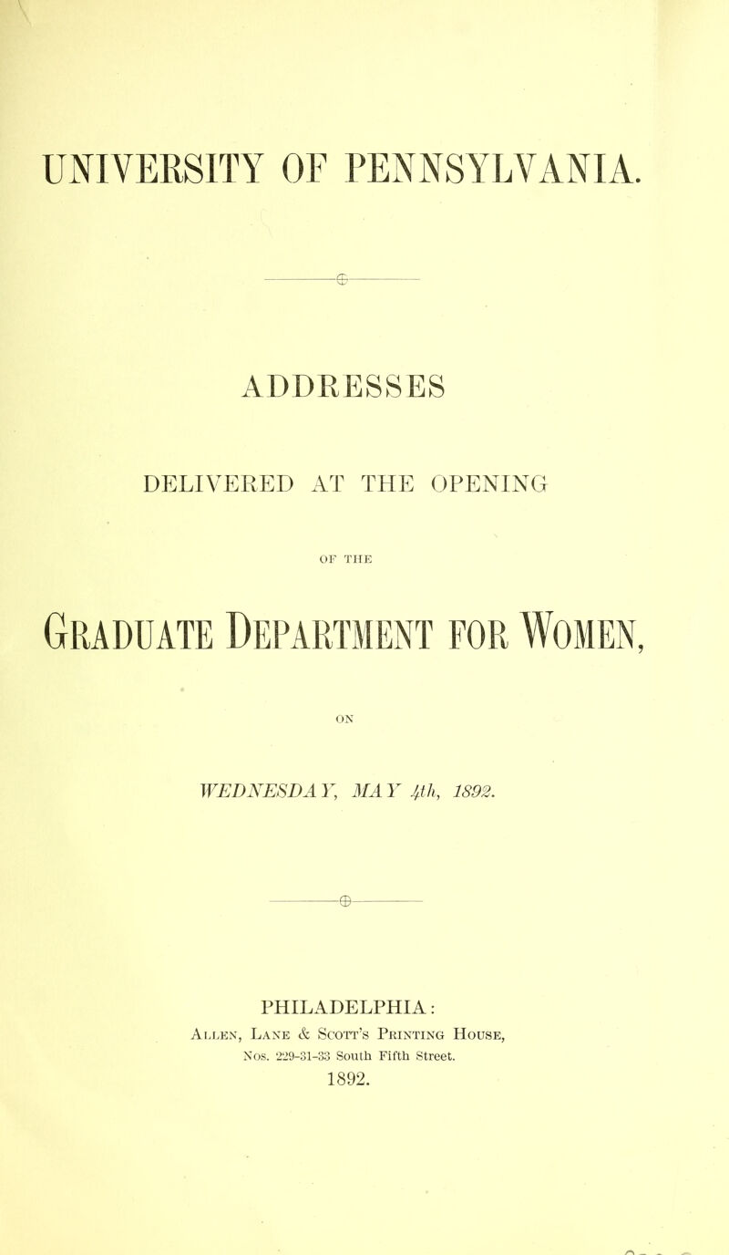 UNIVERSITY OF PENNSYLVANIA. ADDRESSES DELIVERED AT THE OPENING or THE Graduate Department for Women, ON WEDNESDA Y, MA Y J4 J1, 1892. PHILADELPHIA: Ai.len, Lane & Scott’s Printing House, Nos. 229-31-33 South Fifth Street. 1892.