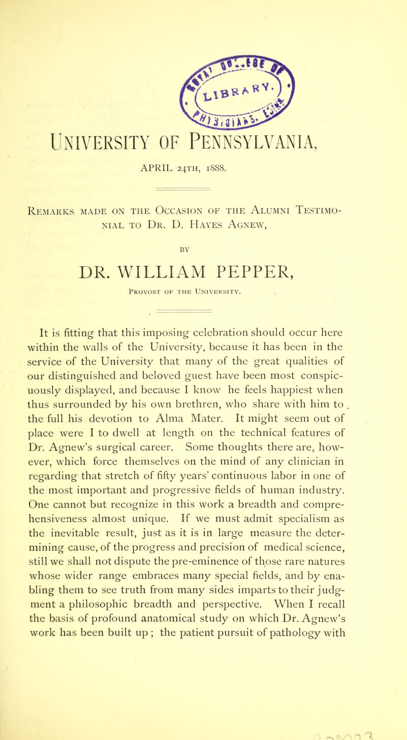 University of Pennsylvania, APRIL 24TH, 1S8S. Remarks made on the Occasion of the Alumni Testimo- nial to Dr. D. Hayes Agnew, BY DR. WILLIAM PEPPER, Provost of the University. It is fitting that this imposing celebration should occur here within the walls of the University, because it has been in the service of the University that many of the great qualities of our distinguished and beloved guest have been most conspic- uously displayed, and because I know he feels happiest when thus surrounded by his own brethren, who share with him to , the full his devotion to Alma Mater. It might seem out of place were I to dwell at length on the technical features of Dr. Agnew’s surgical career. Some thoughts there are, how- ever, which force themselves on the mind of any clinician in regarding that stretch of fifty years’ continuous labor in one of the most important and progressive fields of human industry. One cannot but recognize in this work a breadth and compre- hensiveness almost unique. If we must admit specialism as the inevitable result, just as it is in large measure the deter- mining cause, of the progress and precision of medical science, still we shall not dispute the pre-eminence of those rare natures whose wider range embraces many special fields, and by ena- bling them to see truth from many sides imparts to their judg- ment a philosophic breadth and perspective. When I recall the basis of profound anatomical study on which Dr. Agnew’s work has been built up ; the patient pursuit of pathology with