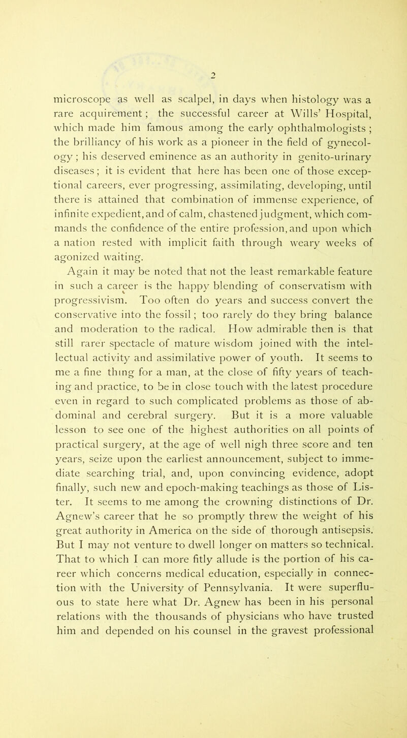 microscope as well as scalpel, in days when histology was a rare acquirement; the successful career at Wills’ Hospital, which made him famous among the early ophthalmologists ; the brilliancy of his work as a pioneer in the field of gynecol- ogy ; his deserved eminence as an authority in genito-urinary diseases; it is evident that here has been one of those excep- tional careers, ever progressing, assimilating, developing, until there is attained that combination of immense experience, of infinite expedient, and of calm, chastened judgment, which com- mands the confidence of the entire profession, and upon which a nation rested with implicit faith through weary weeks of agonized waiting. Again it may be noted that not the least remarkable feature in such a career is the happy blending of conservatism with progressivism. Too often do years and success convert the conservative into the fossil; too rarely do they bring balance and moderation to the radical. How admirable then is that still rarer spectacle of mature wisdom joined with the intel- lectual activity and assimilative power of youth. It seems to me a fine thing for a man, at the close of fifty years of teach- ing and practice, to be in close touch with the latest procedure even in regard to such complicated problems as those of ab- dominal and cerebral surgery. But it is a more valuable lesson to see one of the highest authorities on all points of practical surgery, at the age of well nigh three score and ten years, seize upon the earliest announcement, subject to imme- diate searching trial, and, upon convincing evidence, adopt finally, such new and epoch-making teachings as those of Lis- ter. It seems to me among the crowning distinctions of Dr. Agnew’s career that he so promptly threw the weight of his great authority in America on the side of thorough antisepsis. But I may not venture to dwell longer on matters so technical. That to which I can more fitly allude is the portion of his ca- reer which concerns medical education, especially in connec- tion with the University of Pennsylvania. It were superflu- ous to state here what Dr. Agnew has been in his personal relations with the thousands of physicians who have trusted him and depended on his counsel in the gravest professional