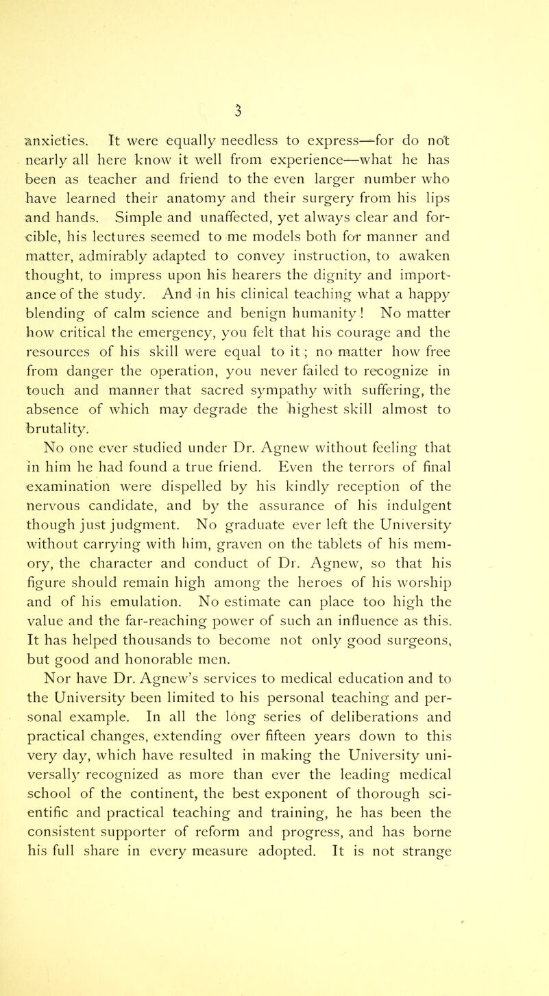 'anxieties. It were equally needless to express—for do not nearly all here know it well from experience—what he has been as teacher and friend to the even larger number who have learned their anatomy and their surgery from his lips and hands. Simple and unaffected, yet always clear and for- cible, his lectures seemed to me models both for manner and matter, admirably adapted to convey instruction, to awaken thought, to impress upon his hearers the dignity and import- ance of the study. And in his clinical teaching what a happy blending of calm science and benign humanity ! No matter how critical the emergency, you felt that his courage and the resources of his skill were equal to it; no matter how free from danger the operation, you never failed to recognize in touch and manner that sacred sympathy with suffering, the absence of which may degrade the highest skill almost to brutality. No one ever studied under Dr. Agnew without feeling that in him he had found a true friend. Even the terrors of final examination were dispelled by his kindly reception of the nervous candidate, and by the assurance of his indulgent though just judgment. No graduate ever left the University without carrying with him, graven on the tablets of his mem- ory, the character and conduct of Dr. Agnew, so that his figure should remain high among the heroes of his worship and of his emulation. No estimate can place too high the value and the far-reaching power of such an influence as this. It has helped thousands to become not only good surgeons, but good and honorable men. Nor have Dr. Agnew’s services to medical education and to the University been limited to his personal teaching and per- sonal example. In all the long series of deliberations and practical changes, extending over fifteen years down to this very day, which have resulted in making the University uni- versally recognized as more than ever the leading medical school of the continent, the best exponent of thorough sci- entific and practical teaching and training, he has been the consistent supporter of reform and progress, and has borne his full share in every measure adopted. It is not strange