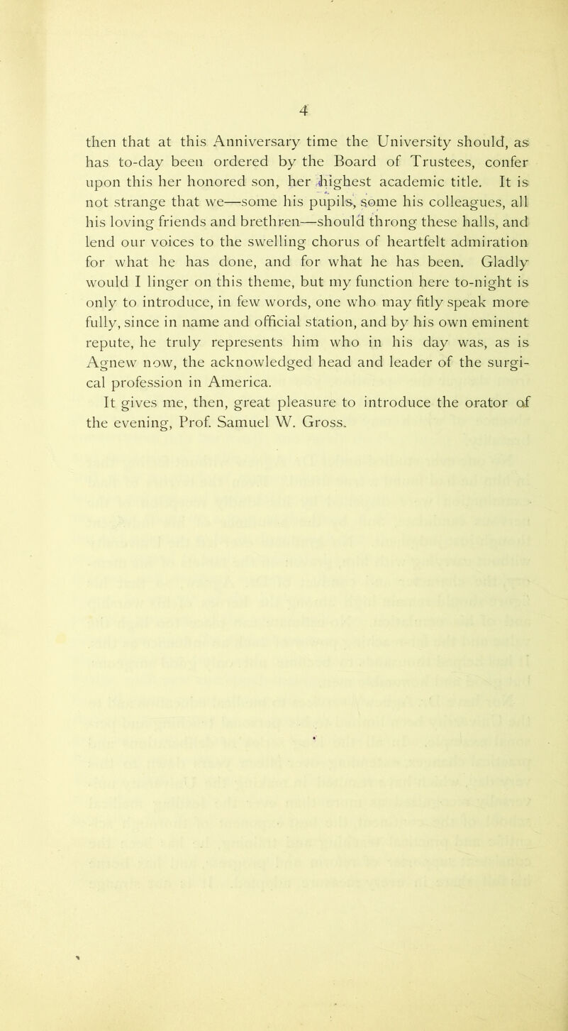 then that at this Anniversary time the University should, as has to-day been ordered by the Board of Trustees, confer upon this her honored son, her highest academic title. It is not strange that we—some his pupils, some his colleagues, all his loving friends and brethren—should throng these halls, and lend our voices to the swelling chorus of heartfelt admiration for what he has done, and for what he has been. Gladly would I linger on this theme, but my function here to-night is only to introduce, in few words, one who may fitly speak more fully, since in name and official station, and by his own eminent repute, he truly represents him who in his day was, as is Agnew now, the acknowledged head and leader of the surgi- cal profession in America. It gives me, then, great pleasure to introduce the orator of the evening, Prof. Samuel W. Gross.