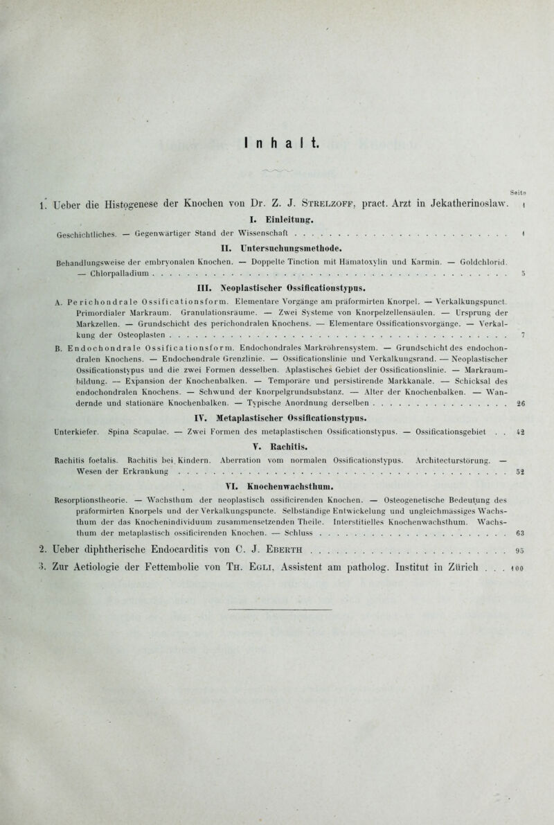 Inhalt. Ssito l! Ueber die Histogenese der Knochen von Dr. Z. J. Strelzoff, pract. Arzt in Jekatherinoslaw. i I. Einleitung'. Geschichtliches. — Gegenwärtiger Stand der Wissenschaft 1 II. Untersnchungsmethode. Behandiungsweise der embryonalen Knochen. — Doppelte Tinction mit Hämatoxylin und Karmin. — Goldchlorid. — Chlorpalladium 3 III. Neoplastischer Ossiflcationstypus. A. Pe richondrale Ossificationsform. Elementare Vorgänge am präformirten Knorpel. —Verkalkungspunct. Primordialer Markraum. Granulationsräume. — Zwei Systeme von Knorpelzellensäulen. — Ursprung der Markzellen. — Grundschicht des perichondralen Knochens. — Elementare Ossificationsvorgänge. — Verkal- kung der Osteoplasten 7 B. Endochondrale Ossificationsform. Endochondrales Markröhrensystem. — Grundschicht des endochon- dralen Knochens. — Endochondrale Grenzlinie. — Ossificationslinie und Verkalkungsrand. — Neoplastischer Ossiflcationstypus und die zwei Formen desselben. Aplastisches Gebiet der Ossificationslinie. — .Markraum- hildung. — Expansion der Knochenbalken. — Temporäre und persistirende Markkanäle. — Schicksal des endochondralen Knochens. — Schwund der Knorpelgrundsubstanz. — Alter der Knochenbalken. — Wan- dernde und stationäre Knochenbalken. — Typische Anordnung derselben 26 IV. Metaplastischer Ossiflcationstypus. Unterkiefer. Spina Scapulae. — Zwei Formen des metaplasti.schen Ossiflcationstypus. — Ossificationsgebiet . . 42 V. Rachitis. Rachitis foetalis. Rachitis bei Kindern. Aberration vom normalen Ossiflcationstypus. Architecturstörung. — Wesen der Erkiankung 52 VI. Knochenwachsthuni. Resorptionstheorie. — Wachsthum der neoplastisch ossificirenden Knochen. — Osteogenetische Bedeutung des präformirten Knorpels und der Verkalkungspuncte. Selbständige Entwickelung und ungleichmässiges W^achs- thum der das Knochenindividuum zusammensetzenden Theile. Inter.stitielles Knochenwachsthum. Wachs- thum der metaplastisch ossiflcirenden Knochen. — Schluss 63 '2. Ueber diphtherische Endocarditis von C. J. Eberth 93 3. Zur Aetiologie der Fettembolie von Th. Egli, Assistent am patholog. Institut in Zürich . . . loo