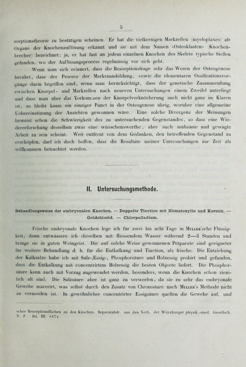 sorptionstheolie zu bestätigen scheinen. Er hat die vielkeinigen Markzellen (myeloplaxes) als Organe der Knochenaiiflösung erkannt und sie mit dem Namen »Osteoklasten« (Knochen- brecher) bezeichnet; ja, er hat fast an jedem einzelnen Knochen des Skelets typische Stellen gefunden, wo der Auflösungsprocess regelmiSssig vor sich geht. Wenn man sich erinnert, dass die Resorptionsfrage sehr das Wesen der Osteogenese berührt, dass der Process der Markraumbildung, sowie die elementaren 0.ssificationsvor- gänge darin begrißen sind, wenn man berücksichtigt, dass der genetische Zusammenhang zwischen Knorpel- und Markzellen nach neueren Untersuchungen einem Zweifel unterliegt und dass man über das Yorkommen der Knorpelverknöcherung auch nicht ganz im Klaren ist, so bleibt kaum ein einziger Punct in der Osteogenese übrig, worüber eine allgemeine Uebereinstimung der Ansichten gewonnen wäre. Eine solche Divergenz der Meinungen beweist schon die Schwierigkeit des zu untersuchenden Gegenstandes, so dass eine Wie- del erforschung desselben zwar eine wünschenswerthe , abei' auch mühsame und gewagte Arbeit zu sein scheint. Weit entfernt von dem Gedanken, den betreffenden Gegenstand zu erschöpfen, darf ich doch hoffen, dass die Resultate meiner Untersuchungen zur Zeit als willkommen betrachtet werden. II. Untersuchungsmethode. Behandlungsweise der embryonalen Knochen. — Doppelte Tinction mit Hämatoxylin und Karmin. — Goldehlorid. — Chlorpalladium. Frische ejnbryonale Knochen lege ich für zwei bis acht Tage in MtLLER'sche Flüssig- keit, dann entwässere ich dieselben mit fliessendem Wasser während 2—3 Stunden und bringe sie in guten Weingeist. Die auf solche Weise gewonnenen Präparate sind geeigneter für weitere Behandlung d. h. für die Entkalkung und Tinction, als frische. Die Entziehung der Kalksalze habe ich mit Salz-,Essig-, Phosphorsäure und Holzessig probirt und gefunden, dass die Entkalkung mit concentrirtem Holzessig die besten Objecte liefert. Die Phosphor- säure kann auch mit Vorzug angewendet werden, besonders, wenn die Knochen sclujn ziem- lich alt sind. Die Salzsäure aber ist ganz zu verwerfen, da sie zu sehr das embryonale Gewebe macerirt, was selbst durch den Zusatz von Chromsäure nach Mijller's jMethode nicht zu vermeiden ist. In gewöhnlicher concentrirter Essigsäure quellen die Gewebe auf. und scher Resorptionsflächen an den Knochen. Separatabdr. aus den Verh. der Würzburger physik.-med. Gesellsch.