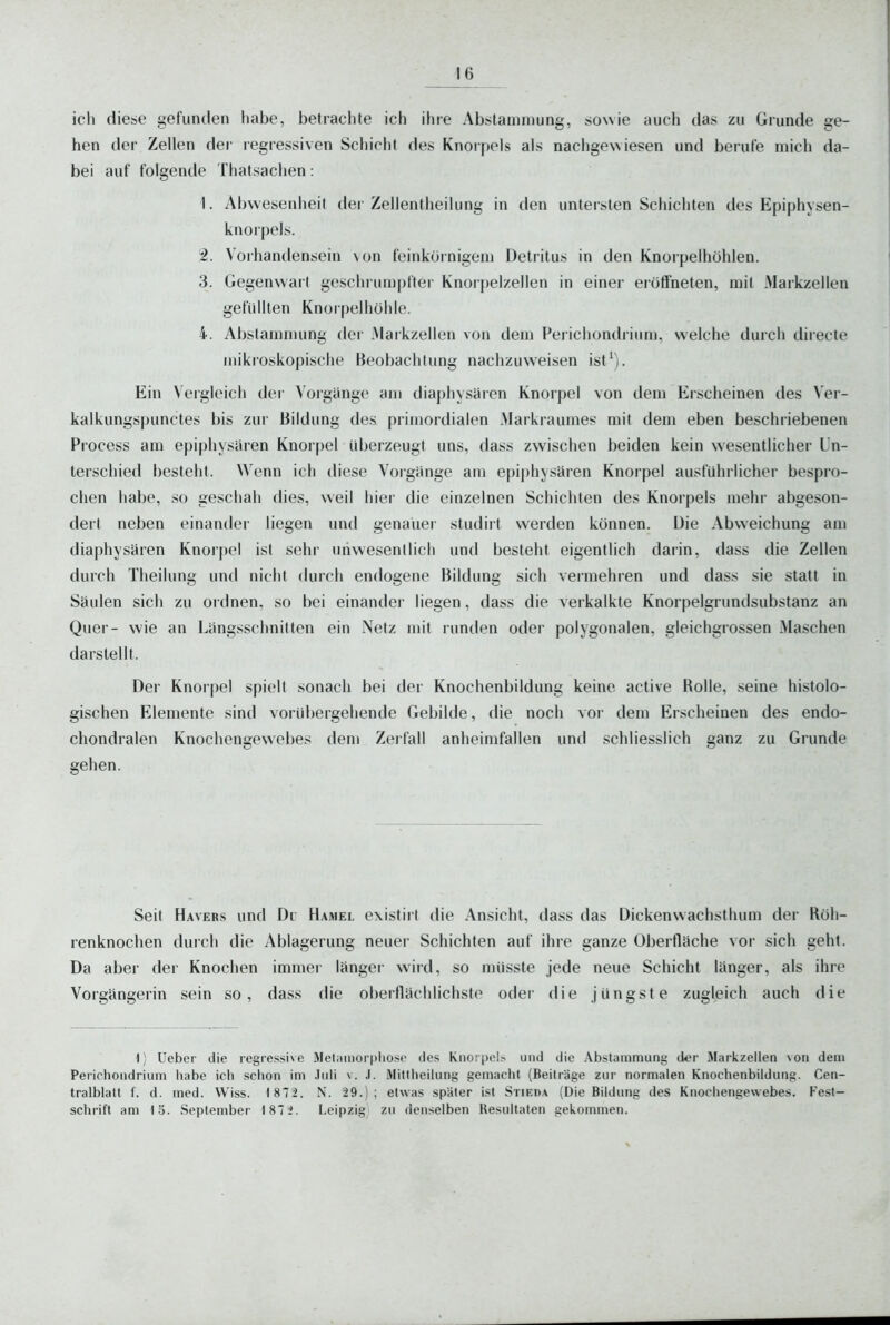 ich diese gefunden habe, betrachte ich ihre Abstanunung, sowie auch das zu Grunde ge- hen der Zellen der regressiven Schicht des Knorpels als nachgewiesen und berufe mich da- bei auf folgende Thatsachen: 1. Abwesenheit der Zellentheilung in den untersten Schichten des Epiphysen- knorpels. 2. Vorhandensein von feinkörnigem Detritus in den Knorpelhöhlen. 3. Gegenwart geschrun)priei Knorpelzellen in einer eröffneten, mit Markzellen gefüllten Knorpelhöhle. 4. Abstammung der .Maikzellen von dem Perichondriiim, welche durch diiecte mikroskopische Beobachtung nachzuweisen ist^). Ein Vergleich der Vorgänge am diaphysüien Knorpel von dem Erscheinen des Ver- kalkungspunctes bis zur Bildung des primordialen Markraumes mit dem eben beschriebenen Process am epiphysaren Knorpel überzeugt uns, dass zwischen beiden kein wesentlicher Un- terschied besteht. Wenn ich diese Vorgange am epiphysären Knorpel ausführlicher bespro- chen habe, so geschah dies, weil hier die einzelnen Schichten des Knorpels mehr abgeson- dert neben einander liegen und genauer stutlirt werden können. Die Abweichung am diaphysaren Knor|)el ist sehr unwesentlich und besteht eigentlich darin, dass die Zellen durch Theilung und nicht durch endogene Bildung sich veimehren und dass sie statt in Säulen sich zu ordnen, so bei einander liegen, dass die verkalkte Knorpelgrundsubstanz an Quer- wie an Längsschnitten ein Netz mit runden oder polygonalen, gleichgrossen Maschen darstellt. Der Knorpel spielt sonach bei der Knochenbildung keine active Rolle, seine histolo- gischen Elemente sind vorübergehende Gebilde, die noch vor dem Erscheinen des endo- chondralen Knochengewebes dem Zerfall anheimfallen und schliesslich ganz zu Grunde gehen. Seit Hävers und Du Hamel existirt die Ansicht, dass das Dickenwachsthum der Röh- renknochen durch die Ablagerung neuer Schichten auf ihre ganze Obertltiche vor sich geht. Da aber der Knochen immer länger- wird, so müsste jede neue Schicht länger, als ihre Vorgängerin sein so, dass die oberflächlichste oder die jüngste zugleich auch die 1) Ueber die regressive !\Iet;iinor|»liose des Knorpel.-- und die .\bstammung der Markzellen \on dem Periohondrium liabe ich schon im .Iidi v. J. Mittheilung gemacht (Beiträge zur normalen Knochenbildung. Cen- tralblatt f. d. med. Wiss. 1 872. N. 29.); etwas später ist Stieda (Die Bildung des Knochengewebes. Fest- sclirift am 15. September 187 2. Leipzig zu denselben Resultaten gekommen.