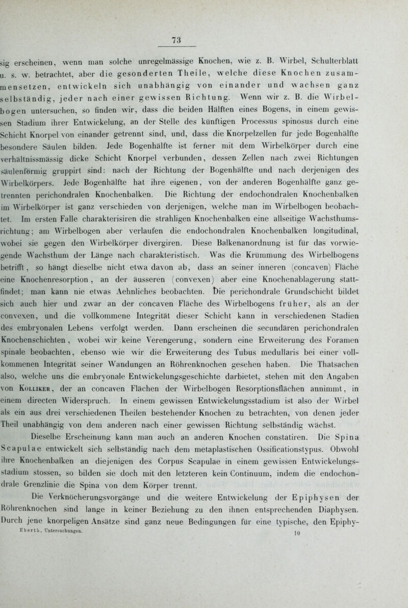 sig erscheinen, wenn man solche unregelmässige Knochen, wie z. B. Wirbel, Schulterblatt u. s. w. betrachtet, aber die gesonderten Theile, welche diese Knochen zusam- mensetzen, entwickeln sich unabhängig von einander und wachsen ganz selbständig, jeder nach einer gewissen Richtung. Wenn wir z. B. die Wirbel- boo'en untersuchen, so finden wir, dass die beiden Hälften eines Bogens, in einem gewis- sen Stadium ihrer Entwickelung, an der Stelle des künftigen Processus spinosus durch eine Schicht Knorpel von einander getrennt sind, und, dass die Knorpelzellen für jede Bogenhälfte besondere Säulen bilden. Jede Bogenhälfte ist ferner mit dem Wirbelkörper durch eine verhältnissmässig dicke Schicht Knorpel verbunden, dessen Zellen nach zwei Richtungen säulenförmig gruppirt sind: nach der Richtung der Bogenhälfte und nach derjenigen des Wirbelkörpers. Jede Bogenhälfte hat ihre eigenen, von der anderen Bogenhälfte ganz ge- trennten j)erichondralen Knochenbalken. Die Richtung der endochondralen Knochenbalken im Wirbelkörper ist ganz verschieden von derjenigen, welche man im Wirbelbogen beobach- tet. Im ersten Falle charakterisiren die strahligen Knochenbalken eine allseitige Wachsthums- richtung; am Wirbelbogen aber verlaufen die endochondralen Knochenbalken longitudinal, wobei sie gegen den Wirbelkörper divergiren. Diese Balkenanordnung ist für das vorwie- gende Wachsthum der Länge nach charakteristisch. Was die Krümmung des W^irbelbogens betrifft, so hängt dieselbe nicht etwa davon ab, dass an seiner inneren (concaven) Fläche eine Knochenresorption, an der äusseren (convexen) aber eine Knochenablagerung statt- findet; man kann nie etwas Aehnliches beobachten. t)ie perichondrale Grundschicht bildet sich auch hier und zwar an der concaven Fläche des Wirbelbogens früher, als an der convexen, und die vollkommene Integrität dieser Schicht kann in verschiedenen Stadien des embryonalen Lebens verfolgt werden. Dann erscheinen die secundären perichondralen Knochenschichten , wobei wir keine Verengerung, sondern eine Erweiterung des Foramen spinale beobachten, ebenso wie wir die Erweiterung des Tubus medullaris bei einer voll- kommenen Integrität seiner Wandungen an Röhrenknochen gesehen haben. Die Thatsachen also, welche uns die embryonale Entwickelungsgeschichte darbietet, stehen mit den Angaben von KöLLiKER, der an concaven Flächen der Wirbelbogen Resorptionsflächen annimmt, in einem directen Widerspruch. In einem gewissen Entwickelungsstadium ist also der Wirbel als ein aus drei verschiedenen Theilen bestehender Knochen zu betrachten, von denen jeder Theil unabhängig von dem anderen nach einer gewissen Richtung selbständig wächst. Dieselbe Erscheinung kann man auch an anderen Knochen constatiren. Die Spina Scapulae entwickelt sich selbständig nach dem metaplastischen Ossificationslypus. Obwohl ihre Knochenbalken an diejenigen des Corpus Scapulae in einem gewissen Entwickelungs- stadium Stessen, so bilden sie doch mit den letzteren kein Continuum, indem die endochon- (Irale Grenzlinie die Spina von dem Körper trennt. Die VerknöcherungsVorgänge und die weitere Entwickelung der Epiphysen der Röhrenknochen sind lange in keiner Beziehung zu den ihnen entsprechenden Diaphysen. Durch jene knorpeligen Ansätze sind ganz neue Bedingungen für eine typische, den Epiphy- Eber111, üntersnchungen.