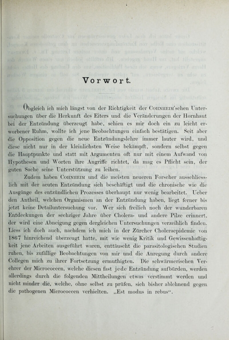 Vo r w o r t. Obgleich ich mich längst von der Richtigkeit der CoHNHEiM'schen Unter- suchungen über die Herkunft des Eiters und die Yeränderungen der Hornhaut bei der Entzündung überzeugt habe, schien es mir doch ein zu leicht er- worbener Ruhm, wollte ich jene Beobachtungen einfach bestätigen. Seit aber die Opposition gegen die neue Entzündungslehre immer lauter wird, und diese nicht nur in der kleinlichsten Weise bekämpft, sondern selbst gegen die Hauptpunkte und statt mit Argumenten oft nur mit einem Aufwand \on H^'pothesen und Worten ihre Angriffe richtet, da mag es Pflicht sein, der guten Sache seine Unterstützung zu leihen. Zudem haben Cohnheim und die meisten neueren Forscher ausschliess- lich mit der acuten Entzündung sich beschäftigt und die chronische wie die Ausgänge des entzündlichen Prozesses überhaupt nur wenig bearbeitet. Ueber den Antheil, welchen Organismen an der Entzündung haben, liegt ferner bis jetzt keine Detailuntersuchung vor. AVer sich freilich noch der Avunderbaren Entdeckungen der sechziger Jahre über Cholera- und andere Pilze erinnert, der wird eine Abneigung gegen dergleichen Untersuchungen verzeihlich finden. Liess ich doch auch, nachdem ich mich in der Zürcher Choleraei^idemie von 1867 hinreichend überzeugt hatte, mit wie wenig Kritik und Gewissenhaftig- keit jene Arbeiten ausgeführt waren, enttäuscht die parasitologischen Studien ruhen, bis zufallige Beobachtungen von mir und die Anregung durch andere Collegen mich zu ihrer Fortsetzung ermuthigten. Die schwärmerischen Ver- ehrer der Micrococcen, welche diesen fast jede Entzündung aufbürden, werden allerdings durch die folgenden Mittheilungen ctAvas verstimmt werden und nicht minder die, welche, ohne selbst zu prüfen, sich bisher ablehnend gegen die pathogenen Micrococcen verhielten. ,,Est modus in rebus.
