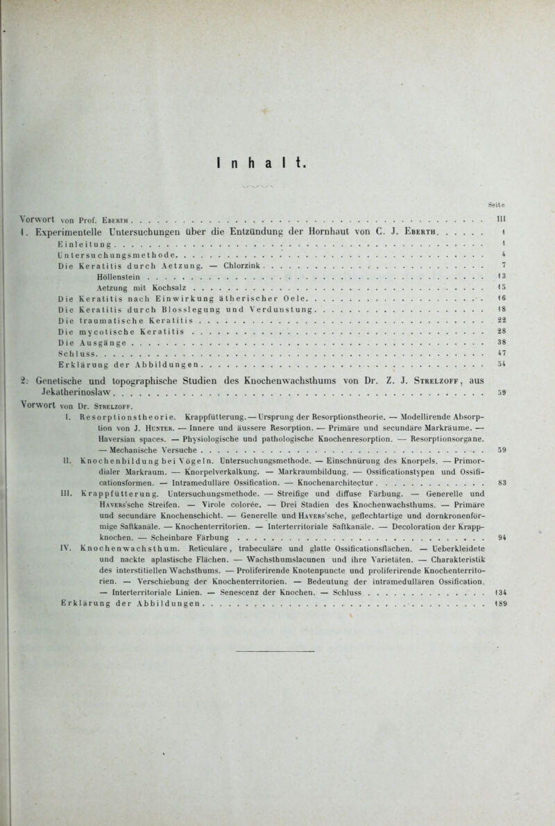 Inhalt. Seite Vorwort von Prof. Eberth HI \. Experimentelle Untersuchungen über die Entzündung der Hornhaut von C. J. Eberth i Einleitung • Unters 11 chungsmetbode 4 Die Keratitis durch Aetzung. — Chlorzink 7 Höllenstein <3 Aetzung mit Kochsalz 15 Die Keratitis nach Einwirkung ätherischer Oele 16 Die Keratitis durch Blosslegung und Verdunstung 18 Die traumatische Keratitis 22 DiemycotischeKeratitis 28 Die Ausgänge 38 Schluss 47 Erklärung der Abbildungen 54 2. Genetische und topographische Studien des Knochenwachslhums von Dr. Z. J. Strelzoff, aus Jekatherinoslaw 59 Vorwort von Dr. Stbelzoff. I. Resorptionstheorie. Krappfütterung. — Ursprung der Resorptionstheorie. — Modellirende Absorp- tion von J. Huster. — Innere und äussere Resorption. — Primäre und secundäre Markräume. — Haversian Spaces. — Physiologische und pathologische Knochenresorption. — Resorptionsorgane. — Mechanische Versuche . 59 II. Knochenbildung bei Vögeln. Untersuchungsmethode. —Einschnürung des Knorpels. —Primor- dialer Markraum. — Knorpelverkalkung. — Markraumbildung. — Ossificationst\'pen und Ossifi- cationsformcn. — Intramedulläre Ossification. — Knochenarchitectur 83 HI. Krappfütterung. Untei-suchungsmethode. — Streifige und diffuse Färbung. — Generelle und H.WERs'sche Streifen. — Virole coloree. — Drei Stadien des Knochenwachsthums. — Primäre und secundäre Knochenschicht. — Generelle und H.vvERs'sche, geflechtartige und dornkronenför- mige Saftkanäle. — Knochenterritorien. — Interterritoriale Saftkanäle. — Decoloration der Krapp- knochen. — Scheinbare Färbung 94 IV. Knochenwachsthum. Reticuläre, trabeculäre und glatte Ossificationsflächen. — Ueberkleidete und nackte aplastische Flächen. — Wachsthumslacunen und ihre Varietäten. — Charakteristik des interstitiellen Wachsthums. — Proliferirende Knotenpuncte und proliferirende Knochenterrito- rien. — Verschiebung der Knochenterrilorien. — Bedeutung der intramedullären Ossification. — Interterritoriale Linien. — Senescenz der Knochen. — Schluss 134 Erklärung der Abbildungen 189