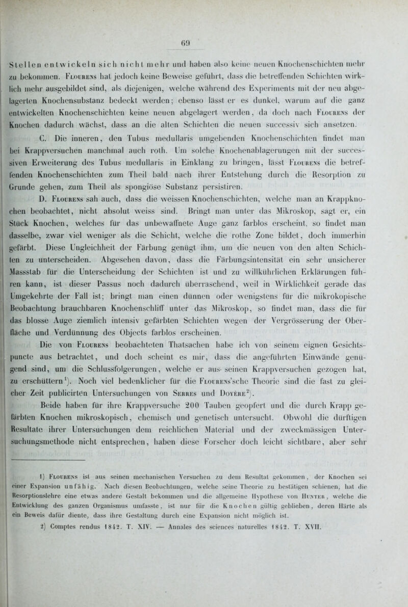 Stellen entwickeln sich nichl mclir und haben also keine neuen Knochensichichten mehr zu bekommen. Flourens hat jedoch keine Beweise geführt, dass die belrelFenden Schichten wirk- . lieh mehr ausgebildet sind, als diejenigen, welche während des Experiments mit der neu abge- lagerten Knochensubstanz bedeckt werden; ebenso Uisst er es dunkel, warum auf die ganz j entwickelten Knochenschichten keine neuen abgelagert werden, da doch nach Flolrens der Knochen dadurch wachst, dass an die alten Schichten die neuen successiv sich ansetzen. C. Die inneren, den Tubus medullaris umgebenden Knochenschichten tindet man bei Krappversuchen manchmal auch roth. Um solche Knochenablagerungen mit der succes- siven Erweiterung des Tubus medullaris in Einklang zu bringen, lasst Flolrens die betief- feaden Knochenschichten zum Theil l)ald nach ihrer Entstehung durch die Resorption zu Grunde gehen, zum Theil als spongiöse Substanz persistiren. D. Flourens sah auch, dass die weissen Knochenschichten, welche man an Krappkno- chen beobachtet, nicht absolut weiss sind. Bringt man unter das Mikroskop, sagt er, ein Stück Knochen, welches für das unbewatinete Auge ganz farblos erscheint, so lindet man dasselbe, zwar viel weniger als die Schicht, welche die rothe Zone bildet, doch innnerhin gefärbt. Diese Ungleichheit der Färbung genügt ihm, um die neuen von den alten Schich- ten zu unterscheiden. Abgesehen da\on, dass die Färbungsintensität ein sehr unsicherer ' Massstab für die Unterscheidung der Schichten ist und zu wiilkühiiichen Erklärungen füh- ren kann, ist dieser Passus noch dadurch überraschend, weil in Wirklichkeit gerade das Umgekehrte der Fall ist; bringt man einen dünnen oder wenigstens für die mikrokopische Beobachtung brauchbaren Knochenschlitl' unter das Mikroskop, so tindet man, dass die für I das blosse Auge ziemlich intensiv gefärbten Schichten wegen der Vergrösserung der Ober- fläche und Verdünnung des Objects farblos erscheinen. Die von Flourens beobachteten Tliatsachen habe ich von seinem eignen Gesichts- puncte aus betrachtet, und doch scheint es mir, dass die angeführten Einwände genü- gend sind, um die Schlussfolgerungen, welche er aus- seinen Krappversuchen gezogen hat, zu erschüttern*). Noch viel bedenklicher für die FLOURENs'sche Theorie sind die fast zu glei- cher Zeit publicirten Untersuchungen von Serres und Doyere^). Beide haben für ihre Krappversuche 200 Tauben geopfert und die durch Krapp ge- färbten Knochen mikroskopisch, chemisch und genetisch untersucht. Obwohl die dürftigen Resultate ihrer Untersuchungen dem reichlichen Material und der zweckmässigen Unter- suchungsmethode nicht entsprechen, haben diese Forscher doch leicht sichtbare, aber sehr I) Flourens ist aus seinen mechanisclicn Yersiicheu zu tleni Resultat i,'ekoniinen, der Knochen sei t einer Expansion anfällig. Nach diesen Beobachtungen, welche seine Theorie zu bestätigen schienen, hat die Resorptionslehre eine etwas andere Gestalt bekommen und die allgemeine Hypothese von IIintek , welche die Entwicklung des ganzen Organismus umfasste, ist nur für die Knochen gültig geblieben, deren Härte als ein Beweis dafür diente, dass ihre Gestaltung durch eine Expansion nicht möglich ist. i) Comptes rendus 1 8 42. T. XIV. — Annales des sciences naturelles <8t2. T. XVII. 1