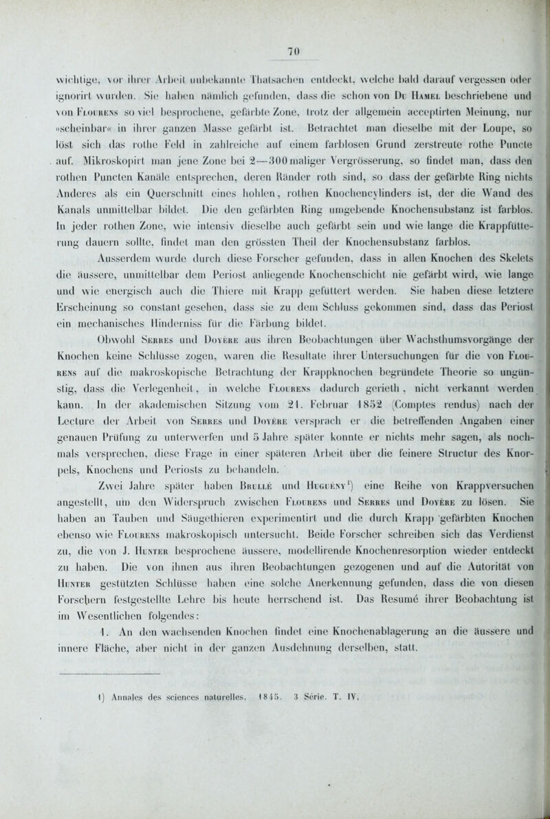 vvichliije, voi' iliier Ailx'il imljckamitc Tlialsachcn cnUlcrkt, welche bald darauf vergessen oder iynorii t wurden. Sie liahcn naiulicli i;efuiul(Mi, dass die schon von Du Hamel beschriebene und von Flourüns so viel bespiochene, i,'erarble Zone, Irol/, der allgemein acceplirlen .Meinung, nur »scheinbar« in ihrer ganzen Masse gelarbl ist. Betrachtet man dieselbe mit der Loupe, so lost sich das rothe Feld in zahlrcielie auf einem farblosen Grund zerstreute rothe Puncle auf. Mikrosko[)irt man jene Zone bei 2 — 300 maliger Vergrösserung, so findet man, dass den rothen Puncten Kanäle entsprechen, deren Riinder roth sind, so dass der gefärbte Ring nichts Anderes als ein Querschnitt eines hohlen, rothen Knochencylinders ist, der die Wand des Kanals unmittelbar bildet. Die den gcfcublen Ring umgebende Knochensubstanz ist farblos. In jeder rothen Zone, wie intensiv dieselbe auch gefai bt sein und wie lange die Kiapplülle- rung dauern sollte, findet man den grössten Theil der Knochensubstanz farblos. Ausserdem wurde durch diese Forscher gefunden, dass in allen Knochen des Skelels die äussere, unmitlelbar dem Periost anliegende Knochenschicht nie gefärbt wird, wie lange und wie energisch auch die Thiere mit Kiapp gefüttert werden. Sie haben diese letztere Erscheinung so conslant gesehen, dass sie zu dem Schluss gekommen sind, dass das Periost ein mechanisches Hindcrniss flu- die Färbung bildet. Obwohl Sekues und DoviciiE aus ihren Beobachtungen über Wachsthumsvorgänge der Knochen keine Schlüsse zogen, vvaien die Resultate ihrer Untersuchungen für die von Floü- RENs auf tlio makroskopische Betrachtung der Krappknochen begründete Theorie so ungün- stig, dass die Verlegenheit, in welche Flourens dadui ch gerielh , nicht verkannt werden kann. In der akademischen Sitzung vom 21. Februar 1852 (Con)ptes rendus) nach der Lecture der Arbeit von Serres und Doyehe versprach er die betrefl'enden Angaben einer genauen Prüfung zu unterwerfen und 5 Jahre später konnte er nichts mehr sagen, als noch- mals versprechen, diese Flage in einer späteren Arl)eit über die feinere Slructur des Knor- pels, Knochens und Periosts zu behandeln. Zwei Jahre später haben Brllle und Hugueny^) eine Reihe von Krappversuchen angestellt, um den Widerspruch zwischen Flourens und Serres und Dovere zu lösen. Sie haben an Tauben und Säugethieren experimentiil und die durch Krapp gefärbten Knochen ebenso wie Flourens makroskopisch untersucht. Beide Forscher schreiben sich das Verdienst zu, die von J. Hunter besprochene äussere, modellirende Knochenresoiption wieder entdeckt zu haben. Die von ihnen aus ihren Beobachtungen gezogenen und auf die Autorität von Hunter gestützten Schlüsse haben eine solche Anerkennung gefunden, dass die von diesen Forschern festgestellte Lehre bis heute herrschend ist. Das Resume ihrer Beobachtung ist im Wesentlichen folgendes: 1. An den wachsenden Knochen findet eine Knochenablagerung an die äussere und innere Fläche, aber nicht in der ganzen Ausdehnung derselben, statt. 1) Aiinalcs des scicnces n^tgrelles. ISIIi. 3 Serie. T. lY.