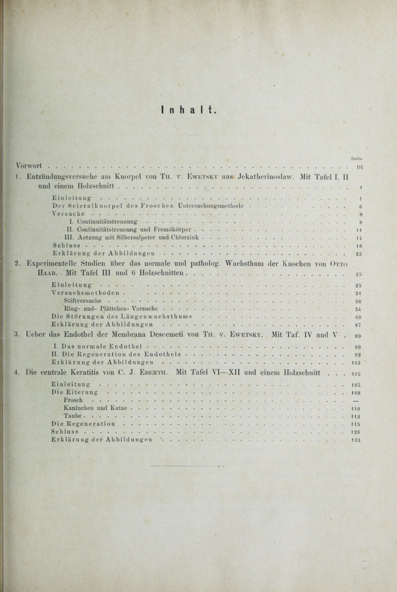 Inhalt. Seit« Vorwort in 1. Eiitzündimgsversuclie am Knorpel von Tu. v. Ewktskv aus Jekatlierinoslaw. Mit Tafoll. II und einem Holzschnitt i Einleitung I De r 8 ci era I k no rj) e 1 dos Frosc lies. Uiiter.sucliungsnietliode 6 Veisuclie 8 I. Continuitiitstreanung ... 8 II. Coutinuitätstrennung und Fremdkörper H III. Aetzung mit Silbersalpeter und Chlorzink 14 S c h 1 u s s 16 E rk 1 ä i'U ng de r Ab bi 1 du ng en 23 2. Experimentelle .Studien über das normale und patholog. Wachsthum der Knochen von Otto Haab. Mit Tafel III und G Holzschnitten .>r, Einleitung 25 A^ersuchsmc thoden 3) Stiftversuche 36 Ring- und- Plättchen- Vorsuche 54 Die Störungen des Längenwaclisthums 09 Erklärung der Abbildungen 87 3. Ueber das Endothel der Membrana Descemeti von Tir. v. Ewetsky. Mit Taf. IV und V . 89 I. DasnormalcEndothel 89 II. Die Regeneration des Endotliels 92 E rklä r ung der Abbi 1 düngen 103 4. Die centrale Keratitis von C. J. Ebertii. Mit Tafel VI—XII und einem Holzschnitt . . . los Einleitung 103 Die Eiterung 108 Frosch — Kaninchen und Katze Ito Taube 113 DieRegeneration . . . . ||5 Schluss 126