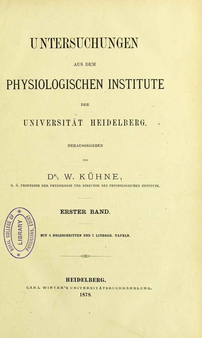 AUS DEM PHYSIOLOGISCHEN INSTITUTE DER UNIVEESITÄT HEIDELBERG. . HERAUSGEGEBEN VON W. KÜHNE, 0. Ö. PROFESSOR DER PHYSIOLOGIE UND DIRECTOR DES PHYSIOLOGISCHEN INSTITUTS. ERSTER BAND. MIT i HOLZSCHNITTEN UND 7 LITHOGR. TAFELN. =<38g>— HEIDELBERG. CARL WINTER'S U N 1 V E R S 1 T A T S B U C H H A N D L U N G. 1878.