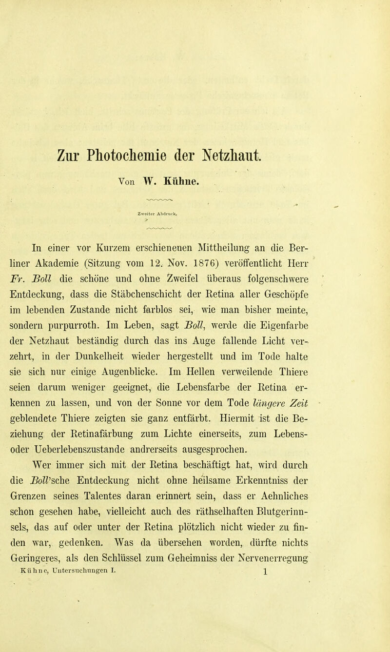 Zur Photochemie der Netzhaut. Von W. Kühne. In einer vor Kurzem erschienenen Mittheilung an die Ber- liner Akademie (Sitzung vom 12. Nov. 1876) veröffentlicht Herr Fr. Boll die schöne und ohne Zweifel überaus folgenschwere Entdeckung, dass die Stäbchenschicht der Retina aller Geschöpfe im lebenden Zustande nicht farblos sei, wie man bisher meinte, sondern purpurroth. Im Leben, sagt Boll., werde die Eigenfarbe der Netzhaut beständig durch das ins Auge fallende Licht ver- zehrt, in der Dunkelheit wieder hergestellt und im Tode halte sie sich nur einige Augenblicke. Im Hellen verweilende Thiere seien darum weniger geeignet, die Lebensfarbe der Retina er- kennen zu lassen, und von der Sonne vor dem Tode längere Zeit geblendete Thiere zeigten sie ganz entfärbt. Hiermit ist die Be- ziehung der Retinafärbung zum Lichte einerseits, zum Lebens- oder Ueberlebenszustande andrerseits ausgesprochen. Wer immer sich mit der Retina beschäftigt hat, wird durch die i?oZZ'sche Entdeckung nicht ohne heilsame Erkenntniss der Grenzen seines Talentes daran erinnert sein, dass er Aehnliches schon gesehen habe, vielleicht auch des räthselhaften Blutgerinn- sels, das auf oder unter der Retina plötzlich nicht wieder zu fin- den war, gedenken. Was da übersehen worden, dürfte nichts Geringeres, als den Schlüssel zum Geheimniss der Nervenerregung