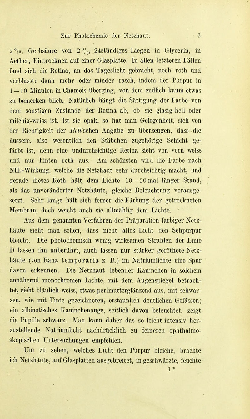 2°/o, Gerbsäure von 2 /o, .24stündiges Liegen in Glycerin, in Aether, Eintrocknen auf einer Glasplatte. In allen letzteren Fällen fand sich die Retina, an das Tageslicht gebracht, noch roth und verblasste dann mehr oder minder rasch, indem der Purpur in 1 — 10 Minuten in Chamois überging, von dem endlich kaum etwas zu bemerken blieb. Natürlich hängt die Sättigung der Farbe von dem sonstigen Zustande der Retina ab, ob sie glasig-hell oder milchig-weiss ist. Ist sie opak, so hat man Gelegenheit, sich von der Richtigkeit der J^oß'schen Angabe zu überzeugen, dass -die äussere, also wesentlich den Stäbchen zugehörige Schicht ge- färbt ist, denn eine undurchsichtige Retina sieht von vorn weiss und nur hinten roth aus. Am schönsten wird die Farbe nach NHs-Wirkung, welche die Netzhaut sehr durchsichtig macht, und gerade dieses Roth hält dem Lichte 10 —20 mal länger Stand, als das unveränderter Netzhäute, gleiche Beleuchtung vorausge- setzt. Sehr lange hält sich ferner die Färbung der getrockneten Membran, doch weicht auch sie allmählig dem Lichte. Aus dem genannten Verfahren der Präparation farbiger Netz- häute sieht man schon, dass nicht alles Licht den Sehpurpur bleicht. Die photochemisch wenig wirksamen Strahlen der Linie D lassen ihn unberührt, auch lassen nur stärker geröthete Netz- häute (von Rana temporaria z. B.) im Natriumlichte eine Spur davon erkennen. Die Netzhaut lebender Kaninchen in solchem annähernd monochromen Lichte, mit dem Augenspiegel betrach- tet, sieht bläulich weiss, etwas perlmutterglänzend aus, mit schwar- zen, wie mit Tinte gezeichneten, erstaunlich deutlichen Gefässen; ein albinotisches Kaninchenauge, seitlich davon beleuchtet, zeigt die Pupille schwarz. Man kann daher das so leicht intensiv her- zustellende Natriumlicht nachdrücklich zu feineren ophthalmo- skopischen Untersuchungen empfehlen. Um zu sehen, welches Licht den Purpur bleiche, brachte ich Netzhäute, auf Glasplatten ausgebreitet, in geschwärzte, feuchte 1*