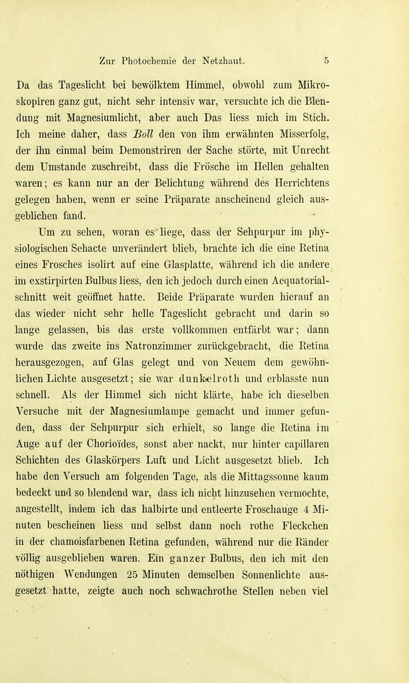 Da das Tageslicht bei bewölktem Himmel, obwohl zum Mikro- skopiren ganz gut, nicht sehr intensiv war, versuchte ich die Blen- dung mit Magnesiumhcht, aber auch Das liess mich im Stich. Ich meine daher, dass Boll den von ihm erwähnten Misserfolg, der ihn einmal beim Demonstriren der Sache störte, mit Unrecht dem Umstände zuschreibt, dass die Frösche im Hellen gehalten waren; es kann nur an der Belichtung während des Herrichtens gelegen haben, wenn er seine Präparate anscheinend gleich aus- geblichen fand. Um zu sehen, woran es'liege, dass der Sehpurpur im phy- siologischen Sehacte unverändert blieb, brachte ich die eine Retina eines Frosches isolirt auf eine Glasplatte, während ich die andere im exstirpirten Bulbus liess, den ich jedoch durch einen Aequatorial- schnitt weit geöffnet hatte. Beide Präparate wurden hierauf an das wieder nicht sehr helle Tageslicht gebracht und darin so lange gelassen, bis das erste vollkommen entfärbt war; dann wurde das zweite ins Natronzimmer zurückgebracht, die Retina herausgezogen, auf Glas gelegt und von Neuem dem gewöhn- lichen Lichte ausgesetzt; sie war dunk.elroth und erblasste nun schnell. Als der Himmel sich nicht klärte, habe ich dieselben Versuche mit der Magnesiumlampe gemacht und immer gefun- den, dass der Sehpurpur sich erhielt, so lange die Retina im Auge auf der Chorioides, sonst aber nackt, nur hinter capillaren Schichten des Glaskörpers Luft und Licht ausgesetzt blieb. Ich habe den Versuch am folgenden Tage, als die Mittagssonne kaum bedeckt und so blendend war, dass ich nicht hinzusehen vermochte, angestellt, indem ich das halbirte und entleerte Froschauge 4 Mi- nuten bescheinen liess und selbst dann noch rothe Fleckchen in der chamoisfarbenen Retina gefunden, während nur die Ränder völlig ausgeblieben waren. Ein ganzer Bulbus, den ich mit den nöthigen Wendungen 25 Minuten demselben Sonnenlichte aus- gesetzt hatte, zeigte auch noch Schwachrothe Stellen neben viel