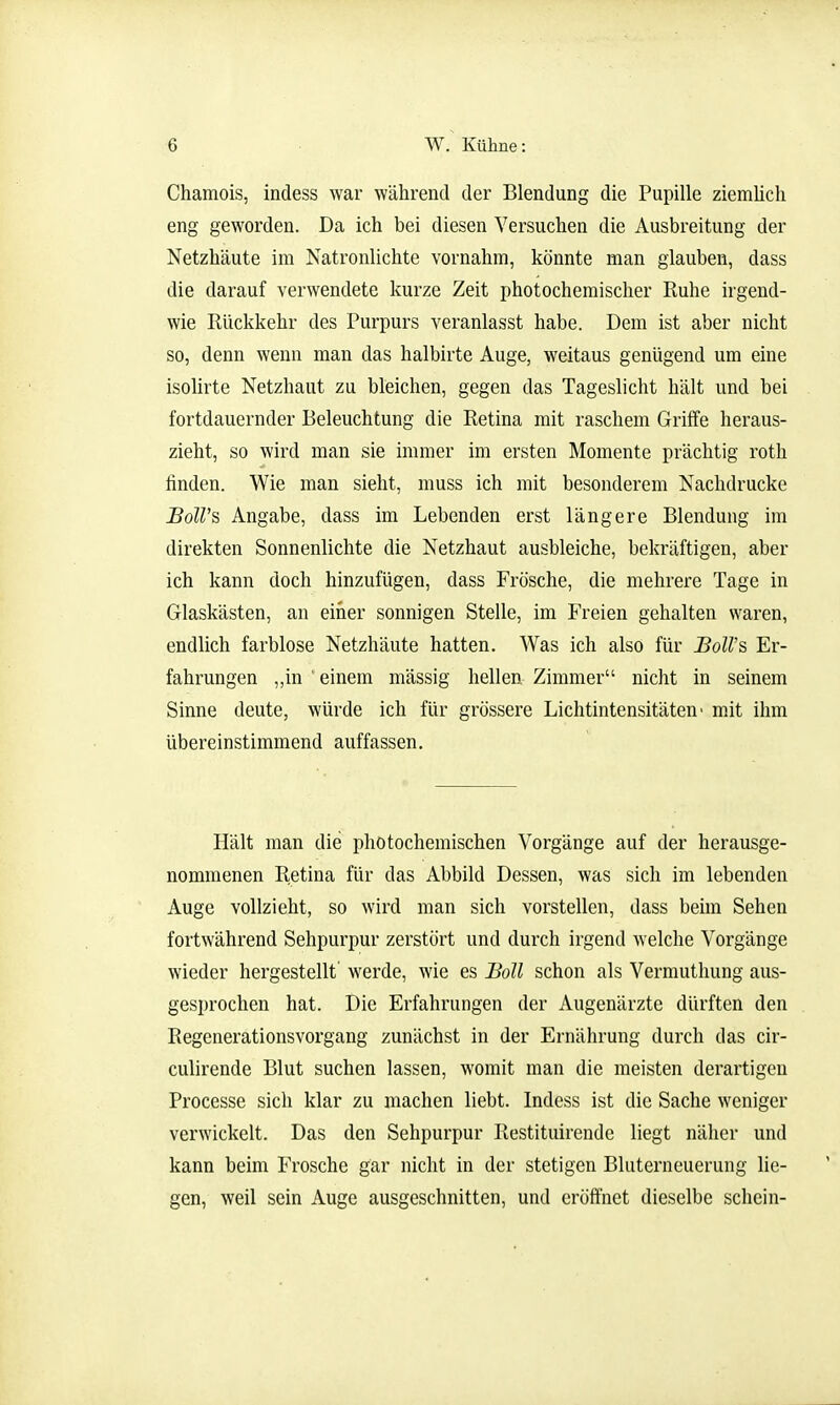 Chamois, indess war während der Blendung die Pupille ziemlich eng geworden. Da ich bei diesen Versuchen die Ausbreitung der Netzhäute im Natronlichte vornahm, könnte man glauben, dass die darauf verwendete kurze Zeit photochemischer Ruhe irgend- wie Rückkehr des Purpurs veranlasst habe. Dem ist aber nicht so, denn wenn man das halbirte Auge, weitaus genügend um eine isoUrte Netzhaut zu bleichen, gegen das Tageslicht hält und bei fortdauernder Beleuchtung die Retina mit raschem Griffe heraus- zieht, so wird man sie immer im ersten Momente prächtig roth finden. Wie man sieht, muss ich mit besonderem Nachdrucke Boll's Angabe, dass im Lebenden erst längere Blendung im direkten Sonnenlichte die Netzhaut ausbleiche, bekräftigen, aber ich kann doch hinzufügen, dass Frösche, die mehrere Tage in Glaskästen, an einer sonnigen Stelle, im Freien gehalten waren, endlich farblose Netzhäute hatten. Was ich also für BoU's Er- fahrungen „in ' einem mässig hellen Zimmer nicht in seinem Sinne deute, würde ich für grössere Lichtintensitäten' mit ihm übereinstimmend auffassen. Hält man die photochemischen Vorgänge auf der herausge- nommenen Retina für das Abbild Dessen, was sich im lebenden Auge vollzieht, so wird man sich vorstellen, dass beim Sehen fortwährend Sehpurpur zerstört und durch irgend welche Vorgänge wieder hergestellt werde, wie es Boll schon als Vermuthung aus- gesprochen hat. Die Erfahrungen der Augenärzte dürften den RegenerationsVorgang zunächst in der Ernährung durch das cir- culirende Blut suchen lassen, womit man die meisten derartigen Processe sich klar zu machen liebt. Indess ist die Sache weniger verwickelt. Das den Sehpurpur Restituirende liegt näher und kann beim Frosche gar nicht in der stetigen Bluterneuerung lie- gen, weil sein Auge ausgeschnitten, und eröffnet dieselbe schein-