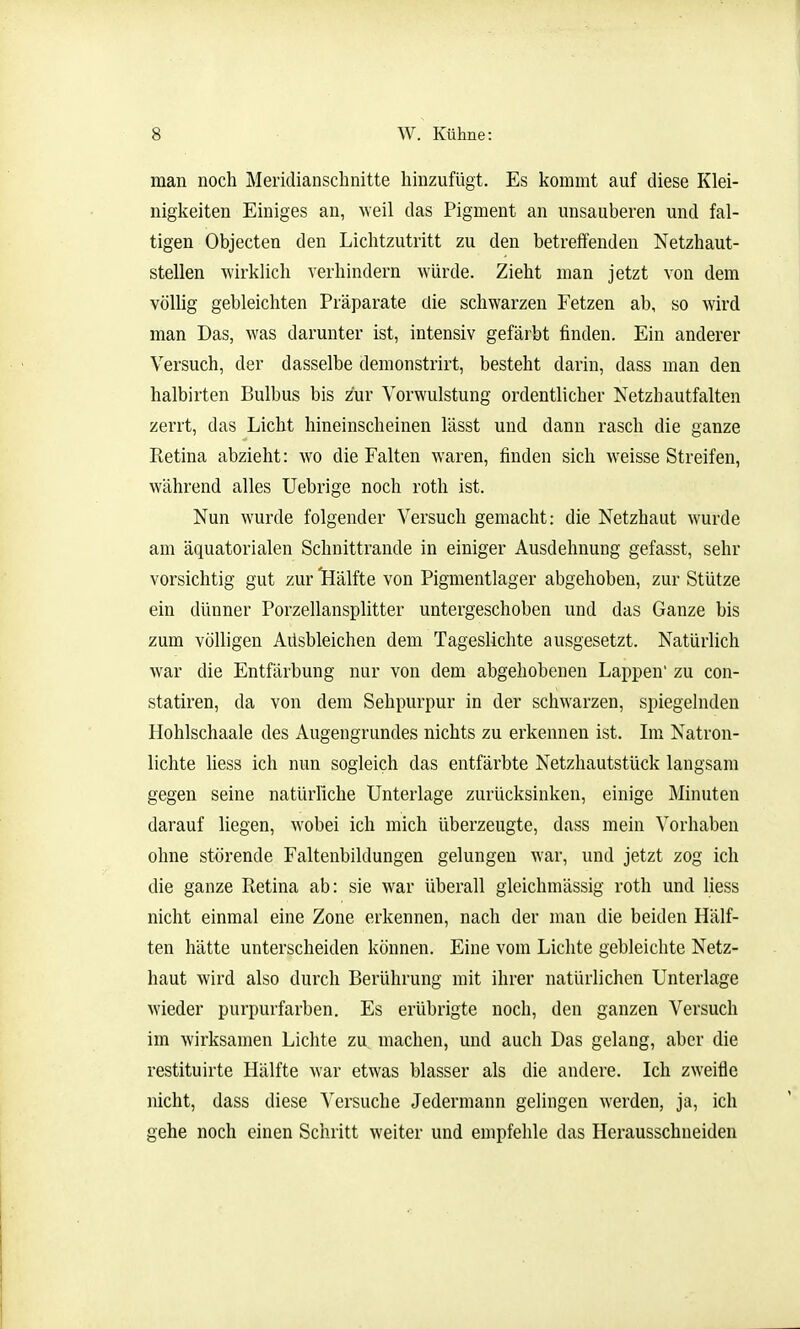 man noch Meridianschnitte hinzufügt. Es kommt auf diese Klei- nigkeiten Einiges an, weil das Pigment an unsauberen und fal- tigen Objecten den Lichtzutritt zu den betreffenden Netzhaut- stellen wirklich verhindern würde. Zieht man jetzt von dem völlig gebleichten Präparate die schwarzen Fetzen ab, so wird man Das, was darunter ist, intensiv gefärbt finden. Ein anderer Versuch, der dasselbe demonstrirt, besteht darin, dass man den halbirten Bulbus bis zur Yorwulstung ordentlicher Netzhautfalten zerrt, das Licht hineinscheinen lässt und dann rasch die ganze Retina abzieht: wo die Falten waren, finden sich weisse Streifen, während alles Uebrige noch roth ist. Nun wurde folgender Versuch gemacht: die Netzhaut wurde am äquatorialen Schnittrande in einiger Ausdehnung gefasst, sehr vorsichtig gut zur 'Hälfte von Pigmentlager abgehoben, zur Stütze ein dünner Porzellansplitter untergeschoben und das Ganze bis zum völligen Ausbleichen dem Tageslichte ausgesetzt. Natürlich war die Entfärbung nur von dem abgehobenen Lappen' zu con- statiren, da von dem Sehpurpur in der schwarzen, spiegelnden Hohlschaale des Augengrundes nichts zu erkennen ist. Im Natron- lichte liess ich nun sogleich das entfärbte Netzhautstück langsam gegen seine natürliche Unterlage zurücksinken, einige Minuten darauf liegen, wobei ich mich überzeugte, dass mein Vorhaben ohne störende Faltenbildungen gelungen war, und jetzt zog ich die ganze Retina ab: sie war überall gleichmässig roth und Uess nicht einmal eine Zone erkennen, nach der man die beiden Hälf- ten hätte unterscheiden können. Eine vom Lichte gebleichte Netz- haut wird also durch Berührung mit ihrer natürlichen Unterlage wieder purpurfarben. Es erübrigte noch, den ganzen Versuch im wirksamen Lichte zu machen, und auch Das gelang, aber die restituirte Hälfte war etwas blasser als die andere. Ich zweifle nicht, dass diese Versuche Jedermann gelingen werden, ja, ich gehe noch einen Schritt weiter und empfehle das Herausschneiden