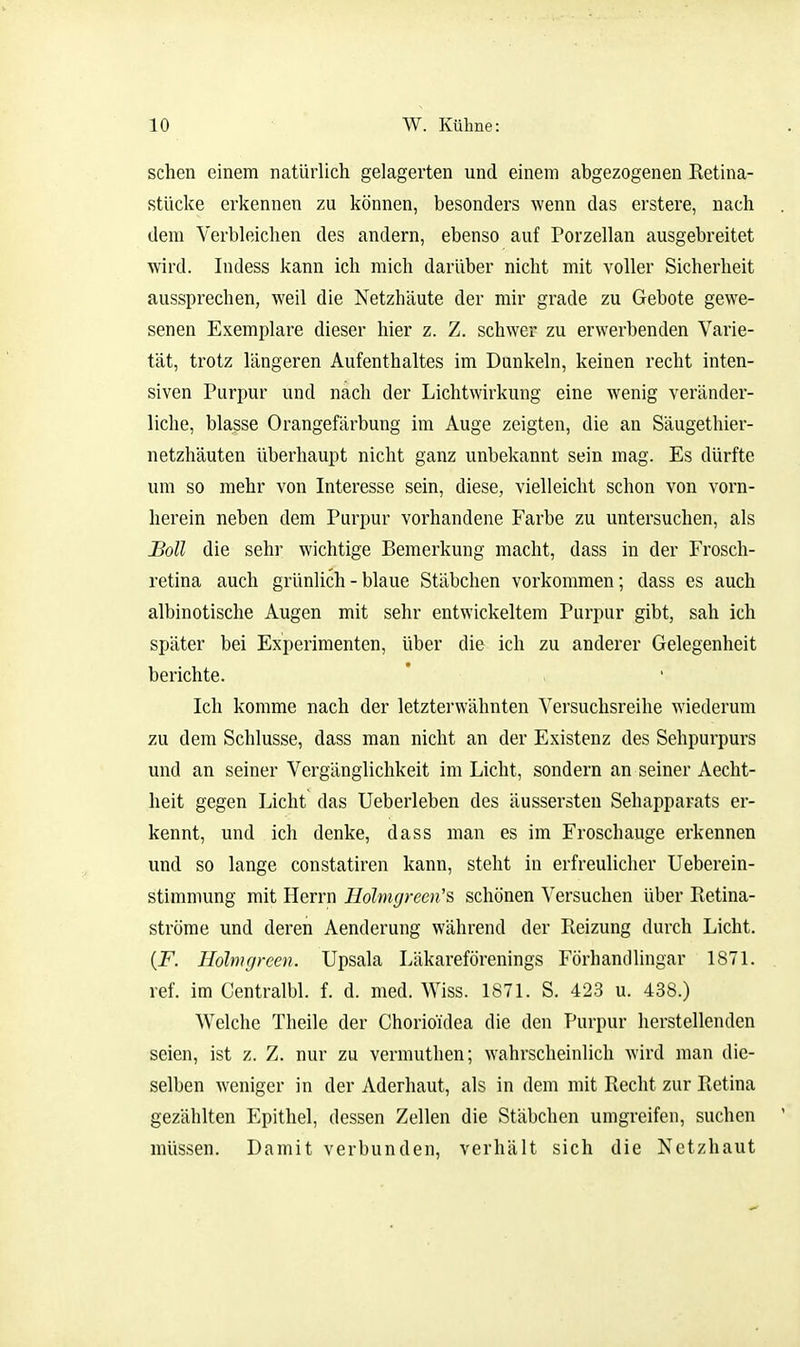 sehen einem natürlich gelagerten und einem abgezogenen Retina- stücke erkennen zu können, besonders wenn das erstere, nach dem Verbleichen des andern, ebenso auf Porzellan ausgebreitet wird. Indess kann ich mich darüber nicht mit voller Sicherheit aussprechen, weil die Netzhäute der mir grade zu Gebote gewe- senen Exemplare dieser hier z. Z. schwer zu erwerbenden Varie- tät, trotz längeren Aufenthaltes im Dunkeln, keinen recht inten- siven Purpur und nach der Lichtwirkung eine wenig veränder- liche, blasse Orangefärbung im Auge zeigten, die an Säugethier- netzhäuten überhaupt nicht ganz unbekannt sein mag. Es dürfte um so mehr von Interesse sein, diese, vielleicht schon von vorn- herein neben dem Purpur vorhandene Farbe zu untersuchen, als Boll die sehr wichtige Bemerkung macht, dass in der Frosch- retina auch grünlich - blaue Stäbchen vorkommen; dass es auch albinotische Augen mit sehr entwickeltem Purpur gibt, sah ich später bei Experimenten, über die ich zu anderer Gelegenheit berichte. Ich komme nach der letzterwähnten Versuchsreihe wiederum zu dem Schlüsse, dass man nicht an der Existenz des Sehpurpurs und an seiner Vergänglichkeit im Licht, sondern an seiner Aecht- heit gegen Licht das Ueberleben des äussersten Sehapparats er- kennt, und ich denke, dass man es im Froschauge erkennen und so lange constatiren kann, steht in erfreulicher Ueberein- stimniung mit Herrn Holmgrcen's schönen Versuchen über Retina- ströme und deren Aenderung während der Reizung durch Licht. {F. Holnigreen. Upsala Läkareförenings Förhandlingar 1871. ref. im Gentralbl. f. d. med. Wiss. 1871. S. 423 u. 438.) Welche Theile der Chorioulea die den Purpur herstellenden seien, ist z. Z. nur zu vermuthen; wahrscheinlich wird man die- selben weniger in der Aderhaut, als in dem mit Recht zur Retina gezählten Epithel, dessen Zellen die Stäbchen umgreifen, suchen müssen. Damit verbunden, verhält sich die Netzhaut