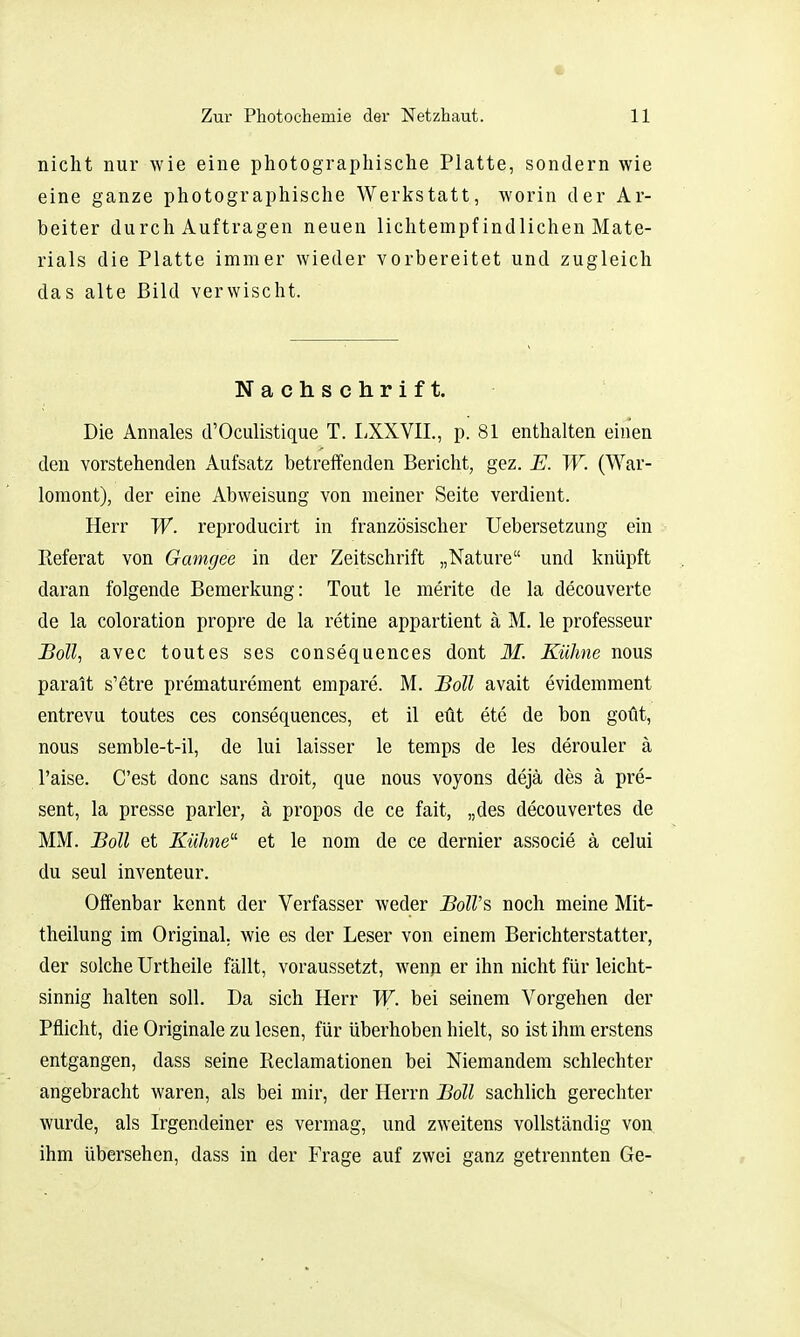 4 Zur Photochemie der Netzhaut. 11 nicht nur wie eine photographische Platte, sondern wie eine ganze photographische Werkstatt, worin der Ar- beiter durch Auftragen neuen lichtempfindlichen Mate- rials die Platte immer wieder vorbereitet und zugleich das alte Bild verwischt. Nachschrift. Die Annales d'Oculistique T. liXXVIL, p. 81 enthalten einen den vorstehenden Aufsatz betreffenden Bericht, gez. E. W. (War- loraont), der eine Abweisung von meiner Seite verdient. Herr W. reproducirt in französischer Uebersetzung ein Referat von Gamgee in der Zeitschrift „Nature und knüpft daran folgende Bemerkung: Tout le merite de la decouverte de la coloration propre de la retine appartient ä M. le professeur Soll, avec tout es ses consequences dont M. Kühne nous paralt s'etre prematurement empare. M. Boll avait evidemment entrevu toutes ces consequences, et il eüt ete de bon goüt, nous semble-t-il, de lui laisser le temps de les derouler ä l'aise. C'est donc sans droit, que nous voyons dejä des ä pre- sent, la presse parier, ä propos de ce fait, „des decouvertes de MM. Boll et Kühne^' et le nom de ce dernier associe ä celui du seul inventeur. Offenbar kennt der Verfasser weder BolVs noch meine Mit- theilung im Original, wie es der Leser von einem Berichterstatter, der solche Urtheile fällt, voraussetzt, wenn er ihn nicht für leicht- sinnig halten soll. Da sich Herr W. bei seinem Vorgehen der Pflicht, die Originale zu lesen, für überhoben hielt, so ist ihm erstens entgangen, dass seine Reclamationen bei Niemandem schlechter angebracht waren, als bei mir, der Herrn Boll sachlich gerechter wurde, als Irgendeiner es vermag, und zweitens vollständig von, ihm übersehen, dass in der Frage auf zwei ganz getrennten Ge-
