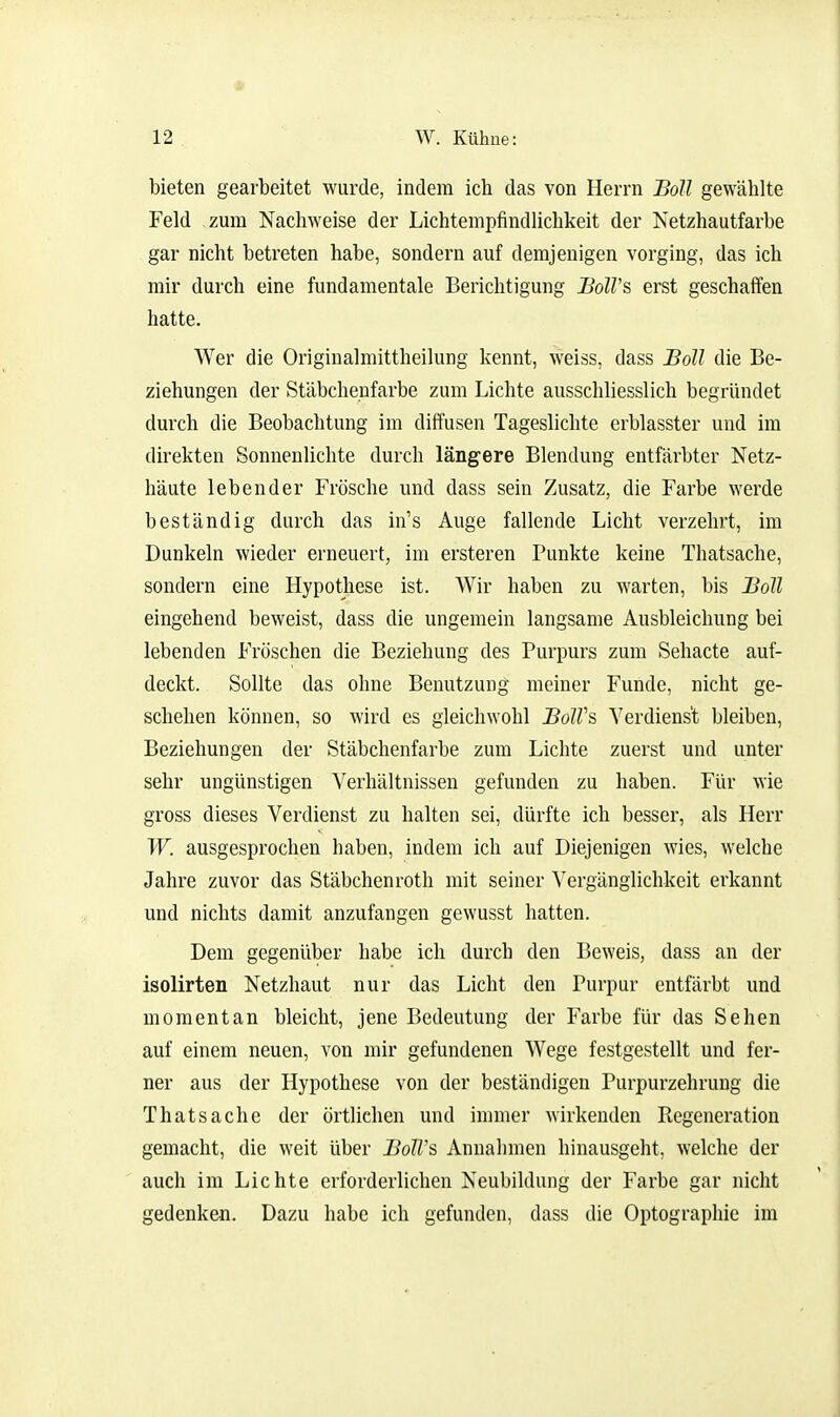 bieten gearbeitet wurde, indem ich das von Herrn Boll gewählte Feld zum Nachweise der Lichtempfindlichkeit der Netzhautfarbe gar nicht betreten habe, sondern auf demjenigen vorging, das ich mir durch eine fundamentale Berichtigung JSoß's erst geschaffen hatte. Wer die Originalmittheilung kennt, weiss, dass Boll die Be- ziehungen der Stäbcheufarbe zum Lichte ausschliesslich begründet durch die Beobachtung im diffusen Tageslichte erblasster und im direkten Sonnenlichte durch längere Blendung entfärbter Netz- häute lebender Frösche und dass sein Zusatz, die Farbe werde beständig durch das in's Auge fallende Licht verzehrt, im Dunkeln wieder erneuert, im ersteren Punkte keine Thatsache, sondern eine Hypothese ist. Wir haben zu warten, bis Boll eingehend beweist, dass die ungemein langsame Ausbleichung bei lebenden Fröschen die Beziehung des Purpurs zum Sehacte auf- deckt. Sollte das ohne Benutzung meiner Funde, nicht ge- schehen können, so wird es gleichwohl BolV?, Verdienst bleiben, Beziehungen der Stäbchenfarbe zum Lichte zuerst und unter sehr ungünstigen Verhältnissen gefunden zu haben. Für wie gross dieses Verdienst zu halten sei, dürfte ich besser, als Herr W. ausgesprochen haben, indem ich auf Diejenigen wies, welche Jahre zuvor das Stäbchenroth mit seiner Vergänglichkeit erkannt und nichts damit anzufangen gewusst hatten. Dem gegenüber habe ich durch den Beweis, dass an der isolirten Netzhaut nur das Licht den Purpur entfärbt und momentan bleicht, jene Bedeutung der Farbe für das Sehen auf einem neuen, von mir gefundenen Wege festgestellt und fer- ner aus der Hypothese von der beständigen Purpurzehrung die Thatsache der örtlichen und immer wirkenden Regeneration gemacht, die weit über B0IV& Annahmen hinausgeht, welche der auch im Lichte erforderlichen Neubildung der Farbe gar nicht gedenken. Dazu habe ich gefunden, dass die Optographie im