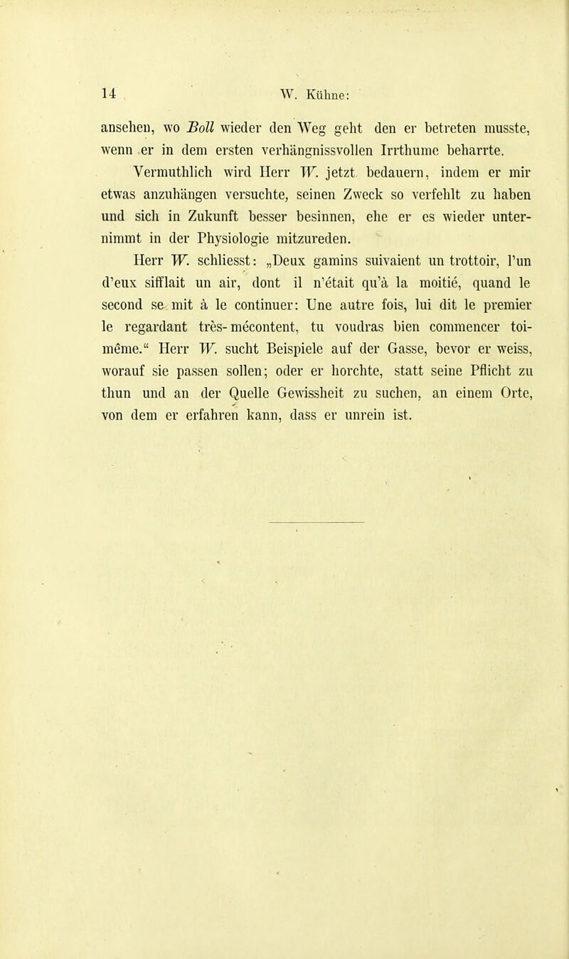 anselieu, wo Boll wieder den Weg geht den er betreten musste, wenn er in dem ersten verhängnissvollen Irrthume beharrte. Vermuthlich wird Herr W. jetzt bedauern, indem er mir etwas anzuhängen versuchte, seinen Zweck so verfehlt zu haben und sich in Zukunft besser besinnen, ehe er es wieder unter- nimmt in der Physiologie mitzureden. Herr W. schliesst: „Deux gamins suivaient un trottoir, Tun d'eux sifflait un air, dont il n'etait qu'ä la moitie, quand le second se mit ä le continuer: Une autre fois, lui dit le premier le regardant tres-mecontent, tu voudras bien commencer toi- meme. Herr W. sucht Beispiele auf der Gasse, bevor er weiss, worauf sie passen sollen; oder er horchte, statt seine Pflicht zu thun und an der Quelle Gewissheit zu suchen, an einem Orte, von dem er erfahren kann, dass er unrein ist.