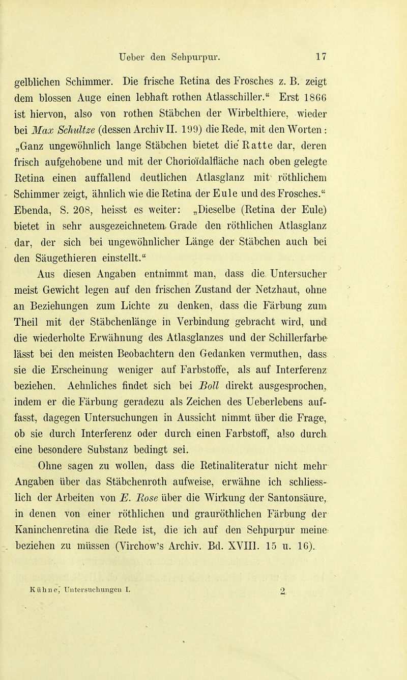 gelblichen Schimmer. Die frische Retina des Frosches z. B. zeigt dem blossen Auge einen lebhaft rothen Atlasschiller. Erst 1866 ist hiervon, also von rothen Stäbchen der Wirbelthiere, wieder bei Max Schult(dessen Archiv II. 199) die Rede, mit den Worten: „Ganz ungewöhnlich lange Stäbchen bietet die Ratte dar, deren frisch aufgehobene und mit der Chorioidalfläche nach oben gelegte Retina einen auffallend deutlichen Atlasglanz mit' röthlichem Schimmer zeigt, ähnlich wie die Retina der Eule und des Frosches. Ebenda, S. 208, heisst es weiter: „Dieselbe (Retina der Eule) bietet in sehr ausgezeichnetem, Grade den röthlichen Atlasglanz dar, der sich bei ungewöhnlicher Länge der Stäbchen auch bei den Säugethieren einstellt. Aus diesen Angaben entnimmt man, dass die Untersucher meist Gewicht legen auf den frischen Zustand der Netzhaut, ohne an Beziehungen zum Lichte zu denken, dass die Färbung zum Theil mit der Stäbchenlänge in Verbindung gebracht wird, und die wiederholte Erwähnung des Atlasglanzes und der Schillerfarbe- lässt bei den meisten Beobachtern den Gedanken vermuthen, dass sie die Erscheinung weniger auf Farbstoffe, als auf Interferenz beziehen. Aehnliches findet sich bei Boll direkt ausgesprochen, indem er die Färbung geradezu als Zeichen des Ueberlebens auf- fasst, dagegen Untersuchungen in Aussicht nimmt über die Frage, ob sie durch Interferenz oder durch einen Farbstoff, also durch eine besondere Substanz bedingt sei. Ohne sagen zu wollen, dass die Retinaliteratur nicht mehr Angaben über das Stäbchenroth aufweise, erwähne ich schliess- lich der Arbeiten von E. Bose über die Wirkung der Santonsäure, in denen von einer röthlichen und grauröthlichen Färbung der Kaninchenretina die Rede ist, die ich auf den Sehpurpur meine beziehen zu müssen (Virchow's Archiv. Bd. XVIII. 15 u. 16). Kühne, ITiitersucluingeu I. 2,