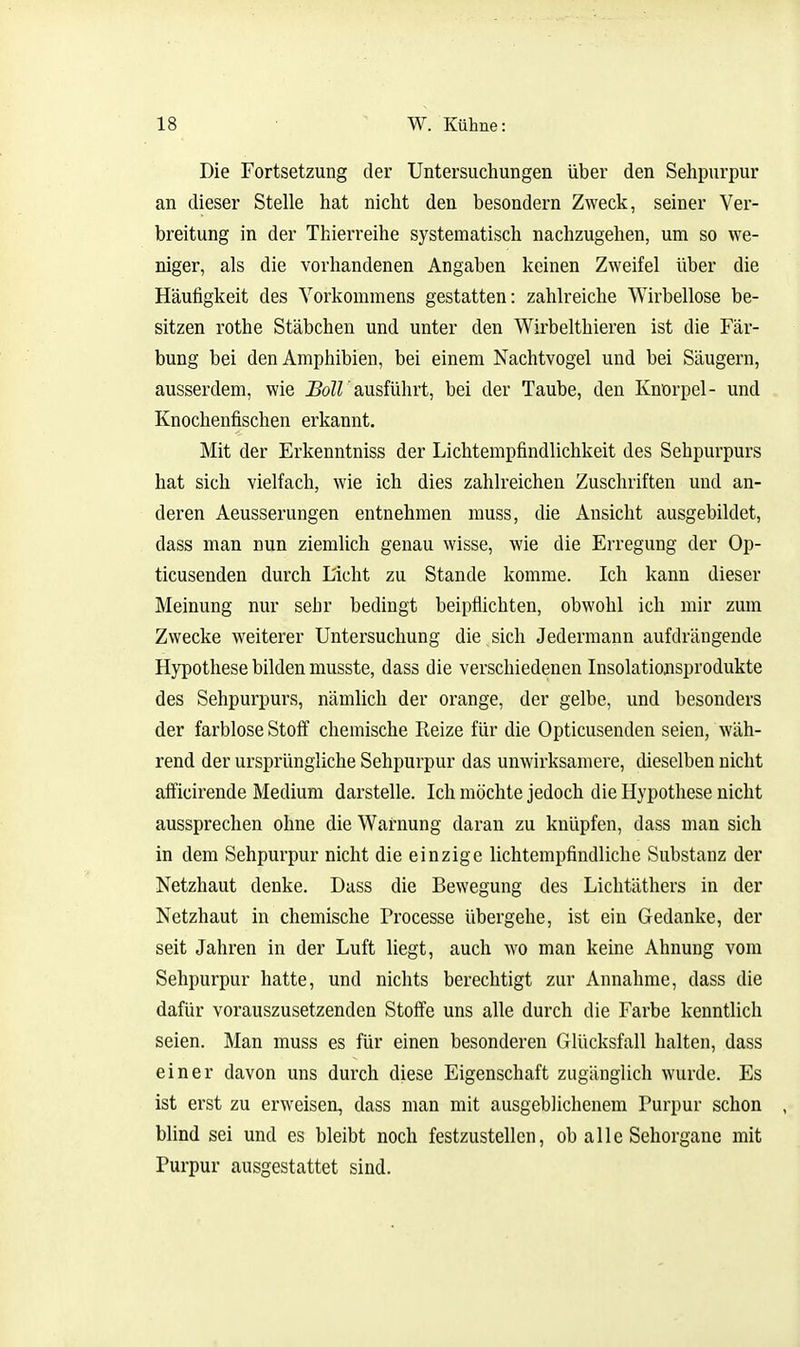 Die Fortsetzung der Untersuchungen über den Sehpurpur an dieser Stelle hat nicht den besondern Zweck, seiner Ver- breitung in der Thierreihe systematisch nachzugehen, um so we- niger, als die vorhandenen Angaben keinen Zweifel über die Häutigkeit des Vorkommens gestatten: zahlreiche Wirbellose be- sitzen rothe Stäbchen und unter den Wirbelthieren ist die Fär- bung bei den Amphibien, bei einem Nachtvogel und bei Säugern, ausserdem, wie J?öZrausführt, bei der Taube, den Knorpel- und Knochenfischen erkannt. Mit der Erkenntniss der Lichtempfindlichkeit des Sehpurpurs hat sich vielfach, wie ich dies zahlreichen Zuschriften und an- deren Aeusserungen entnehmen muss, die Ansicht ausgebildet, dass man nun ziemlich genau wisse, wie die Erregung der Op- ticusenden durch L'icht zu Stande komme. Ich kann dieser Meinung nur sehr bedingt beipflichten, obwohl ich mir zum Zwecke weiterer Untersuchung die sich Jedermann aufdrängende Hypothese bilden musste, dass die verschiedenen Insolationsprodukte des Sehpurpurs, nämlich der orange, der gelbe, und besonders der farblose Stoff chemische Reize für die Opticusenden seien, wäh- rend der ursprüngliche Sehpurpur das unwirksamere, dieselben nicht afficirende Medium darstelle. Ich möchte jedoch die Hypothese nicht aussprechen ohne die Warnung daran zu knüpfen, dass man sich in dem Sehpurpur nicht die einzige lichtempfindliche Substanz der Netzhaut denke. Dass die Bewegung des Lichtäthers in der Netzhaut in chemische Processe übergehe, ist ein Gedanke, der seit Jahren in der Luft liegt, auch wo man keine Ahnung vom Sehpurpur hatte, und nichts berechtigt zur Annahme, dass die dafür vorauszusetzenden Stoffe uns alle durch die Farbe kenntlich seien. Man muss es für einen besonderen Glücksfall halten, dass einer davon uns durch diese Eigenschaft zugänglich wurde. Es ist erst zu erweisen, dass man mit ausgeblichenem Purpur schon , blind sei und es bleibt noch festzustellen, ob alle Sehorgane mit Purpur ausgestattet sind.