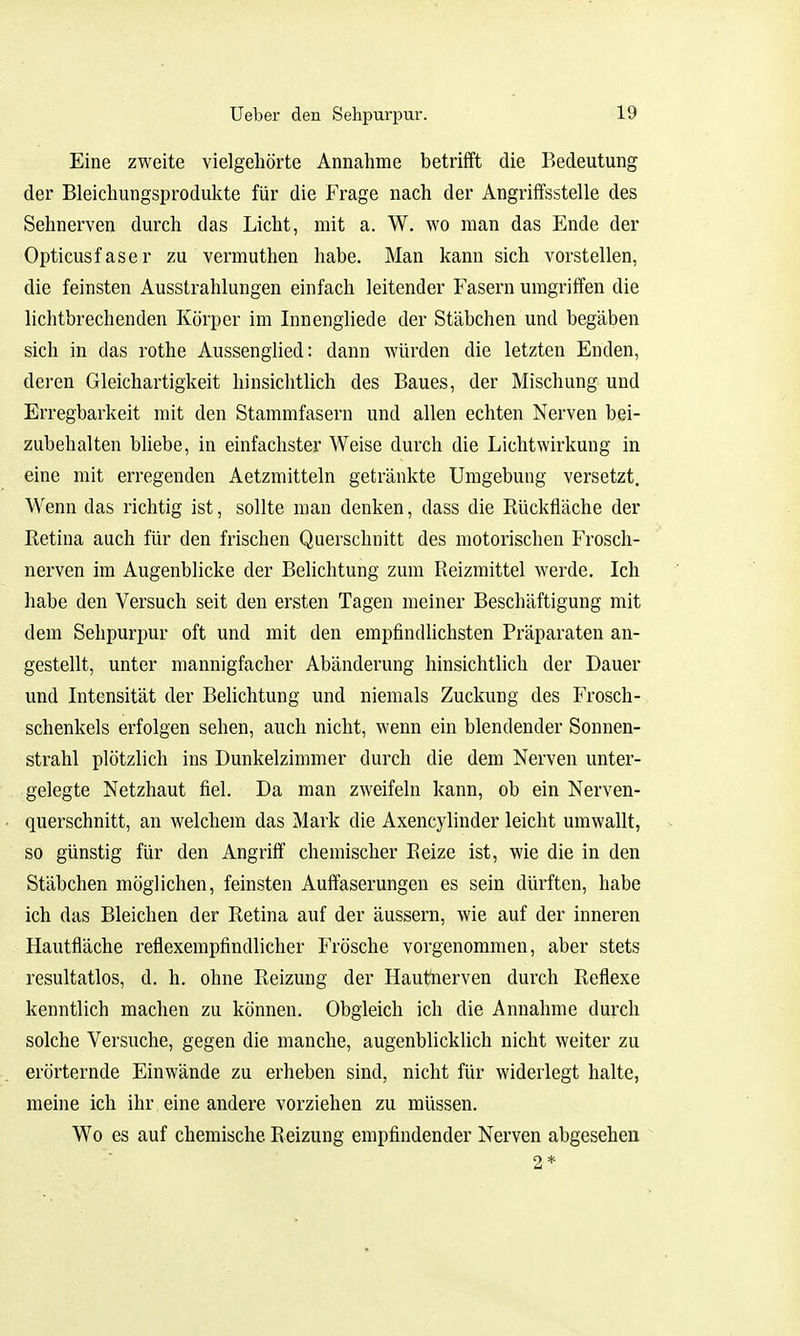 Eine zweite vielgehörte Annahme betrifft die Bedeutung der Bleichungsprodukte für die Frage nach der Angriffsstelle des Sehnerven durch das Licht, mit a. W. wo man das Ende der Opticusfaser zu vermuthen habe. Man kann sich vorstellen, die feinsten Ausstrahlungen einfach leitender Fasern umgriffen die lichtbrechenden Körper im Innengliede der Stäbchen und begäben sich in das rothe Aussenglied: dann würden die letzten Enden, deren Gleichartigkeit hinsichtlich des Baues, der Mischung und Erregbarkeit mit den Stammfasern und allen echten Nerven bei- zubehalten bliebe, in einfachster Weise durch die Lichtwirkung in eine mit erregenden Aetzmitteln getränkte Umgebung versetzt. Wenn das richtig ist, sollte man denken, dass die Rückfläche der Retina auch für den frischen Querschnitt des motorischen Frosch- nerven im Augenblicke der Belichtung zum Reizmittel werde. Ich habe den Versuch seit den ersten Tagen meiner Beschäftigung mit dem Sehpurpur oft und mit den empfindlichsten Präparaten an- gestellt, unter mannigfacher Abänderung hinsichtlich der Dauer und Intensität der Behchtung und niemals Zuckung des Frosch- schenkels erfolgen sehen, auch nicht, wenn ein blendender Sonnen- strahl plötzlich ins Dunkelzimmer durch die dem Nerven unter- gelegte Netzhaut fiel. Da man zweifeln kann, ob ein Nerven- querschnitt, an welchem das Mark die Axencylinder leicht umwallt, so günstig für den Angriff chemischer Reize ist, wie die in den Stäbchen möglichen, feinsten Auffaserungen es sein dürften, habe ich das Bleichen der Retina auf der äussern, wie auf der inneren Hautfläche reflexempfindlicher Frösche vorgenommen, aber stets resultatlos, d. h. ohne Reizung der Hautnerven durch Reflexe kenntlich machen zu können. Obgleich ich die Annahme durch solche Versuche, gegen die manche, augenblicklich nicht weiter zu erörternde Einwände zu erheben sind, nicht für widerlegt halte, meine ich ihr eine andere vorziehen zu müssen. Wo es auf chemische Reizung empfindender Nerven abgesehen 2*