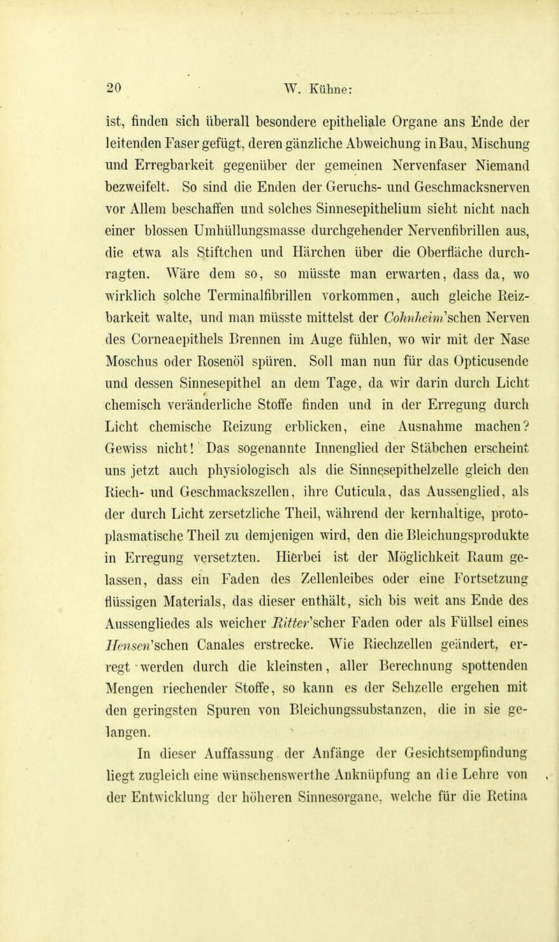 ist, finden sich überall besondere epitheliale Organe ans Ende der leitenden Faser gefügt, deren gänzliche Abweichung in Bau, Mischung und Erregbarkeit gegenüber der gemeinen Nervenfaser Niemand bezweifelt. So sind die Enden der Geruchs- und Geschmacksnerven vor Allem beschaffen und solches Sinnesepithelium sieht nicht nach einer blossen Umhüllungsmasse durchgehender Nervenfibrillen aus, die etwa als Stiftchen und Härchen über die Oberfläche durch- ragten. Wäre dem so, so müsste man erwarten, dass da, wo wirklich solche Terminalfibrillen vorkommen, auch gleiche Reiz- barkeit walte, und man müsste mittelst der CohnJteint,''sdien Nerven des Corneaepithels Brennen im Auge fühlen, wo wir mit der Nase Moschus oder Rosenöl spüren. Soll man nun für das Opticusende und dessen Sinnesepithel an dem Tage, da wir darin durch Licht chemisch veränderliche Stoffe finden und in der Erregung durch Licht chemische Reizung erblicken, eine Ausnahme machen? Gewiss nicht!' Das sogenannte Innenglied der Stäbchen erscheint uns jetzt auch physiologisch als die Sinnqsepithelzelle gleich den Riech- und Geschmackszellen, ihre Cuticula, das Aussenglied, als der durch Licht zersetzliche Theil, während der kernhaltige, proto- plasmatische Theil zu demjenigen wird, den die Bleichungsprodukte in Erregung versetzten. Hierbei ist der Möglichkeit Raum ge- lassen, dass ein Faden des Zellenleibes oder eine Fortsetzung flüssigen Materials, das dieser enthält, sich bis weit ans Ende des Aussengliedes als weicher Bitter''sdieY Faden oder als Füllsel eines Hensen'schen Canales erstrecke. Wie Riechzellen geändert, er- regt werden durch die kleinsten, aller Berechnung spottenden Mengen riechender Stoffe, so kann es der Sehzelle ergehen mit den geringsten Spuren von Bleichungssubstanzcn, die in sie ge- langen. In dieser Auffassung, der Anfänge der Gesichtsempfindung liegt zugleich eine wünschenswerthe Anknüpfung an die Lehre von der Entwicklung der höheren Sinnesorgane, welche für die Retina