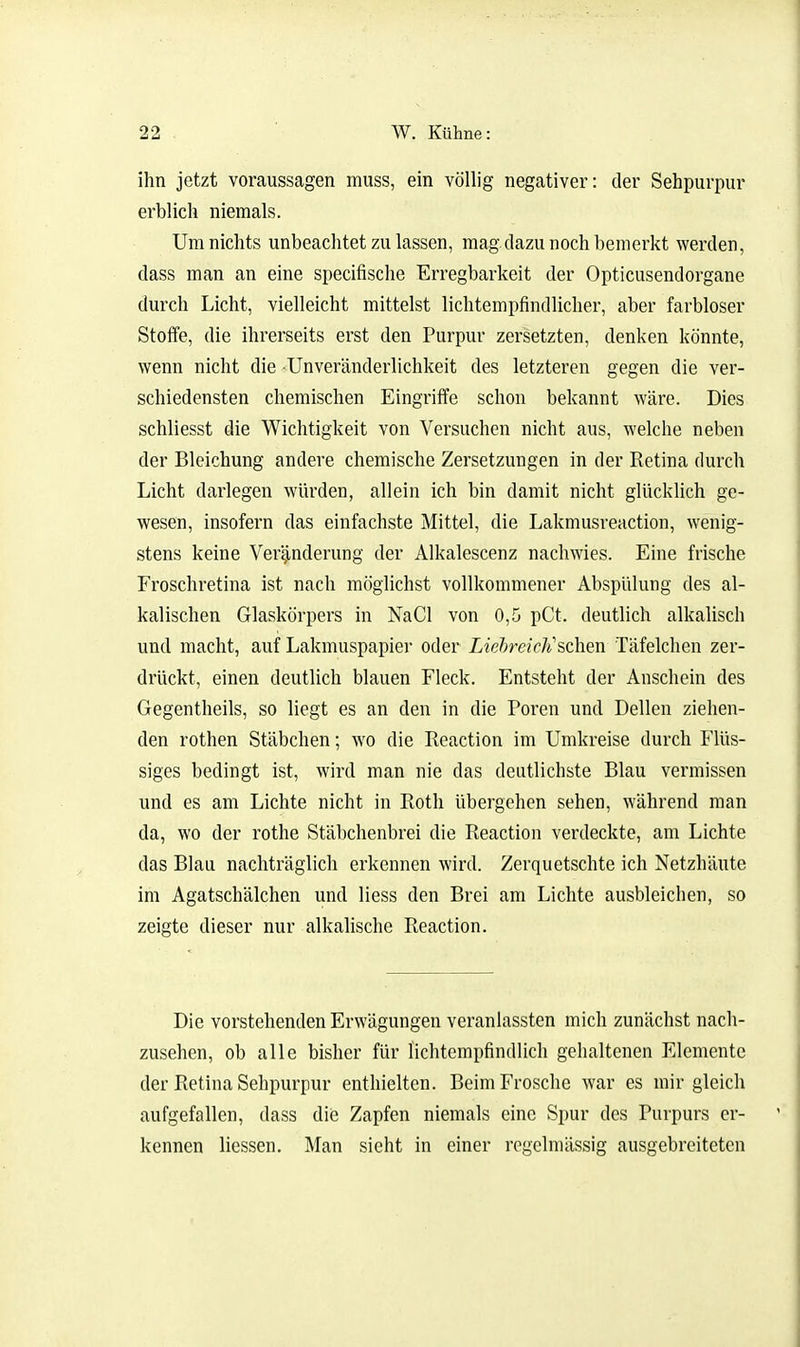 ihn jetzt voraussagen muss, ein völlig negativer: der Sehpurpur erblich niemals. Um nichts unbeachtet zu lassen, mag dazu noch bemerkt werden, dass man an eine specifische Erregbarkeit der Opticusendorgane durch Licht, vielleicht mittelst lichtempfindlicher, aber farbloser Stoffe, die ihrerseits erst den Purpur zersetzten, denken könnte, wenn nicht die Unveränderlichkeit des letzteren gegen die ver- schiedensten chemischen Eingriffe schon bekannt wäre. Dies schliesst die Wichtigkeit von Versuchen nicht aus, welche neben der Bleichung andere chemische Zersetzungen in der Retina durch Licht darlegen würden, allein ich bin damit nicht glücklich ge- wesen, insofern das einfachste Mittel, die Lakmusreaction, wenig- stens keine Veränderung der Alkalescenz nachwies. Eine frische Froschretina ist nach möglichst vollkommener Abspülung des al- kalischen Glaskörpers in NaCl von 0,5 pCt. deutlich alkalisch und macht, auf Lakmuspapier oder LiehreicJischen Täfelchen zer- drückt, einen deutlich blauen Fleck. Entsteht der Anschein des Gegentheils, so liegt es an den in die Poren und Dellen ziehen- den rothen Stäbchen; wo die Reaction im Umkreise durch Flüs- siges bedingt ist, wird man nie das deutlichste Blau vermissen und es am Lichte nicht in Roth übergehen sehen, während man da, wo der rothe Stäbchenbrei die Reaction verdeckte, am Lichte das Blau nachträglich erkennen wird. Zerquetschte ich Netzhäute im Agatschälchen und Hess den Brei am Lichte ausbleichen, so zeigte dieser nur alkalische Reaction. Die vorstehenden Erwägungen veranlassten mich zunächst nach- zusehen, ob alle bisher für lichtempfindlich gehaltenen Elemente der Retina Sehpurpur enthielten. Beim Frosche war es mir gleich aufgefallen, dass die Zapfen niemals eine Spur des Purpurs er- kennen Hessen. Man sieht in einer regelmässig ausgebreiteten