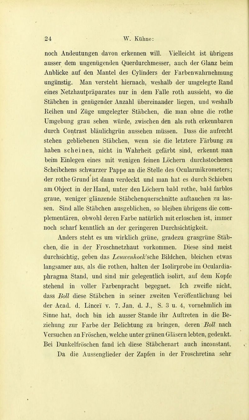 noch Andeutungen davon erkennen will. Vielleicht ist übrigens ausser dem ungenügenden Querdurchmesser, auch der Glanz beim Anblicke auf den Mantel des Cylinders der Farbenwahrnehmung ungünstig. Man versteht hiernach, weshalb der umgelegte Rand eines Netzhautpräparates nur in dem Falle roth aussieht, wo die Stäbchen in genügender Anzahl übereinander liegen, und weshalb Reihen und Züge umgelegter Stäbchen, die man ohne die rothe Umgebung grau sehen würde, zwischen den als roth erkennbaren durch Contrast bläulichgrün aussehen müssen. Dass die aufrecht stehen gebliebenen Stäbchen, wenn sie die letztere Färbung zu haben scheinen, nicht in Wahrheit gefärbt sind, erkennt man beim Einlegen eines mit wenigen feinen Löchern durchstochenen Scheibchens schwarzer Pappe an die Stelle des Ocularmikrometers; der rothe Grund ist dann verdeckt und man hat es durch Schieben am Object in der Hand, unter den Löchern bald rothe, bald farblos graue, weniger' glänzende Stäbchenquerschnitte auftauchen zu las- sen. Sind alle Stäbchen ausgeblichen, so bleiben übrigens die com- plementären, obwohl deren Farbe natürlich mit erloschen ist, immer noch scharf kenntlich an der geringeren Durchsichtigkeit. Anders steht es um wirklich grüne, gradezu grasgrüne Stäb- chen, die in der Froschnetzhaut vorkommen. Diese sind meist durchsichtig, geben das LetmenJioeJc'sche Bildchen, bleichen etwas langsamer aus, als die rothen, halten der Isolirprobe im Oculardia- phragma Stand, und sind mir gelegentlich isolirt, auf dem Kopfe stehend in voller Farbenpracht begegnet. Ich zweifle nicht, dass Soll diese Stäbchen in seiner zweiten Veröftenthcliung bei der Acad. d. Lincei v. 7. Jan. d. J., S. 3 u. 4, vornehmlich im Sinne hat, doch bin ich ausser Stande ihr Auftreten in die Be- ziehung zur Farbe der Belichtung zu bringen, deren Boll nach Versuchen an Fröschen, welche unter grünen Gläsern lebten, gedenkt. Bei Dunkelfröschen fand ich diese Stäbchenart auch inconstant. Da die Aussenglieder der Zapfen in der Froschretina sehr