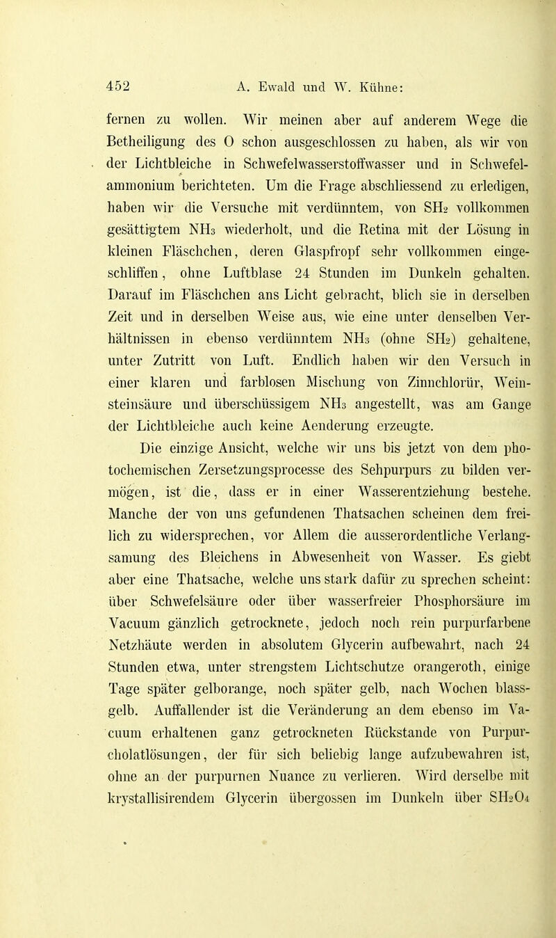 fernen zu wollen. Wir meinen aber auf anderem Wege die Betheiligung des 0 schon ausgeschlossen zu haben, als wir von der Lichtbleiche in Schwefelwasserstoffwasser und in Schwefel- ammonium berichteten. Um die Frage abschliessend zu erledigen, haben wir die Versuche mit verdünntem, von SH2 vollkommen gesättigtem NHs wiederholt, und die Ketina mit der Lösung in kleinen Fläschchen, deren Glaspfropf sehr vollkommen einge- schliffen , ohne Luftblase 24 Stunden im Dunkeln gehalten. Darauf im Fläschchen ans Licht gebracht, blich sie in derselben Zeit und in derselben Weise aus, wie eine unter denselben Ver- hältnissen in ebenso verdünntem NH3 (ohne SH2) gehaltene, unter Zutritt von Luft. Endlich haben wir den Versuch in einer klaren und farblosen Mischung von Zinnchlorür, Wein- steinsäure und überschüssigem NH3 angestellt, was am Gange der Lichtbleiche auch keine Aenderung erzeugte. Die einzige Ansicht, welche wir uns bis jetzt von dem pho- tocliemischen Zersetzungsprocesse des Sehpurpurs zu bilden ver- mögen, ist die, dass er in einer Wasserentziehung bestehe. Manche der von uns gefundenen Thatsachen scheinen dem frei- lich zu widersprechen, vor Allem die ausserordentliche Verlang- samung des Bleichens in Abwesenheit von Wasser. Es giebt aber eine Thatsache, welche uns stark dafür zu sprechen scheint: über Schwefelsäure oder über wasserfreier Phosphorsäure im Vacuum gänzlich getrocknete, jedoch noch rein purpurfarbene Netzhäute werden in absolutem Glycerin aufbewahrt, nach 24 Stunden etwa, unter strengstem Lichtschutze orangeroth, einige Tage später gelborange, noch später gelb, nach Wochen blass- gelb. Auffallender ist die Veränderung an dem ebenso im Va- cuum erhaltenen ganz getrockneten Rückstände von Purpur- cliolatlösungen, der für sich beliebig lange aufzubewahren ist, ohne an der purpurnen Nuance zu verlieren. Wird derselbe mit krystallisirendem Glycerin Übergossen im Dunkeln über SH2O4