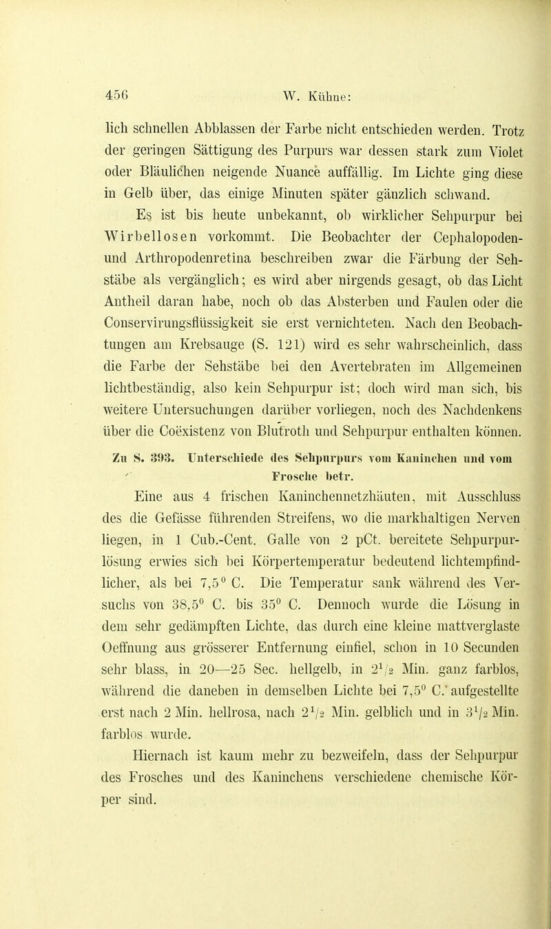 lieh schnellen Abblassen der Farbe nicht entschieden werden. Trotz der geringen Sättigung des Purpurs war dessen stark zum Violet oder Bläulichen neigende Nuance auffällig. Im Lichte ging diese in Gelb über, das einige Minuten später gänzlich schwand. Es ist bis heute unbekannt, ob wirklicher Sehpurpur bei Wirbellosen vorkommt. Die Beobachter der Cephalopoden- und Arthropodenretina beschreiben zwar die Färbung der Seh- stäbe als vergänglich; es wird aber nirgends gesagt, ob das Licht Antheil daran habe, noch ob das Absterben und Faulen oder die Conservirungsflüssigkeit sie erst vernichteten. Nach den Beobach- tungen am Krebsauge (S. 121) wird es sehr wahrscheinlich, dass die Farbe der Sehstäbe bei den Avertebraten im Allgemeinen lichtbeständig, also kein Sehpurpur ist; doch wird man sich, bis weitere Untersuchungen darüber vorliegen, noch des Nachdenkens über die Coexistenz von Blutroth und Sehpurpur enthalten können. Zu S. 393. Unterschiede des Selipnrpiirs vom Kaiiiudien und vom Frosche hetr. Eine aus 4 frischen Kaninchennetzhäuten, mit Ausschluss des die Gefässe führenden Streifens, wo die markhaltigen Nerven liegen, in 1 Cub.-Cent. Galle von 2 pCt. bereitete Sehpurpur- lösung erwies sich bei Körpertemperatur bedeutend Uchtenipfind- licher, als bei 7,5 C. Die Temperatur sank während des Ver- suchs von 38,5^ C. bis 35° C. Dennoch wurde die Lösung in dem sehr gedämpften Lichte, das durch eine kleine mattverglaste Oeffnung aus grösserer Entfernung einfiel, schon in 10 Secunden sehr blass, in 20—25 See. hellgelb, in 2\'2 Min. ganz farblos, während die daneben in demselben Lichte bei 7,5° C aufgestellte erst nach 2 Min. hellrosa, nach 2^-2 Min. gelblich und in 3^2 Min. farblos wurde. Hiernach ist kaum mehr zu bezweifeln, dass der Sehpurpur des Frosches und des Kaninchens verschiedene chemische Kör- per sind.