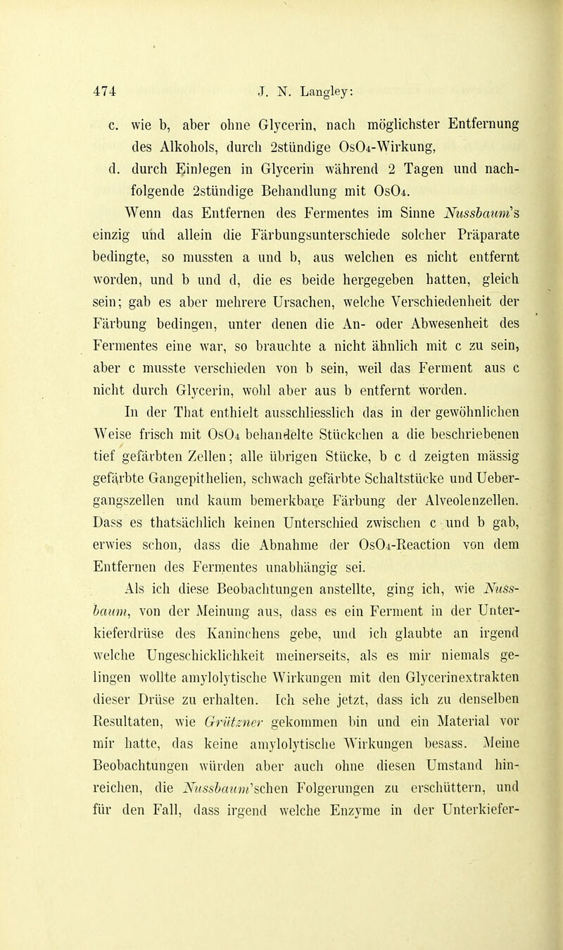 c. wie b, aber ohne Glycerin, nach möglichster Entfernung des Alkohols, durch 2stündige 0s04-Wirkung, d. durch Einlegen in Glycerin während 2 Tagen und nach- folgende 2stündige Behandlung mit OsOd. Wenn das Entfernen des Fermentes im Sinne Nussbaunis einzig und allein die Färbungsunterschiede solcher Präparate bedingte, so mussten a und b, aus welchen es nicht entfernt worden, und b und d, die es beide hergegeben hatten, gleich sein; gab es aber mehrere Ursachen, welche Verschiedenheit der Färbung bedingen, unter denen die An- oder Abwesenheit des Fermentes eine war, so brauchte a nicht ähnlich mit c zu sein, aber c musste verschieden von b sein, weil das Ferment aus c nicht durch Glycerin, wohl aber aus b entfernt worden. In der That enthielt ausschliesslich das in der gewöhnlichen Weise frisch mit 0s04 behandelte Stückchen a die beschriebenen tief gefärbten Zellen; alle übrigen Stücke, b c d zeigten massig gefö,rbte Gangepithelien, schwach gefärbte Schaltstücke und Ueber- gangszellen und kaum bemerkbar,e Färbung der Alveolenzellen. Dass es thatsächlich keinen Unterschied zwischen c und b gab, erwies schon, dass die Abnahme der OsO^-Reaction von dem Entfernen des Fermentes unabhängig sei. Als ich diese Beobachtungen anstellte, ging ich, wie Nuss- baum, von der Meinung aus, dass es ein Ferment in der Unter- kieferdrüse des Kaninchens gebe, und ich glaubte an irgend welche Ungeschicklichkeit meinerseits, als es mir niemals ge- lingen wollte amylolytische Wirkungen mit den Glycerinextrakten dieser Drüse zu erhalten. Ich sehe jetzt, dass ich zu denselben Resultaten, wie GrUtzner gekommen bin und ein Material vor mir hatte, das keine amylolytische Wirkungen besass. Meine Beobachtungen würden aber auch ohne diesen Umstand Inn- reichen, die Nusshau'ni'^QhQW Folgerungen zu erschüttern, und für den Fall, dass irgend welche Enzyme in der Unterkiefer-