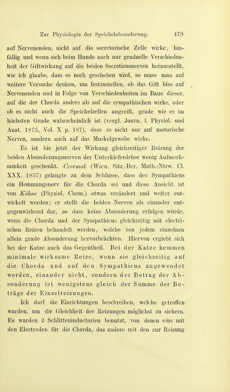 auf Nervenenden, nicht auf die secretorische Zelle wirke, hin- fällig und wenn sich beim Hunde auch nur graduelle Verschieden- heit der Giftwirkung auf die beiden Secretionsnerven herausstellt, wie ich glaube, dass es noch geschehen wird, so muss man auf weitere Versuche denken, um festzustellen, ob das Gift blos auf ^ Nervenenden und in Folge von Verschiedenheiten im Baue dieser, auf die der Chorda anders als auf die sympathischen wirke, oder ob es nicht auch die Speichelzellen angreift, grade wie es im höchsten Grade wahrscheinlich ist (vergl. Journ. f. Physiol. und Anat. 1875, Vol. X p. 187), dass es nicht nur auf motorische Nerven, sondern auch auf das Muskelgewebe wirke. Es ist bis jetzt der Wirkung gleichzeitiger Reizung der beiden Absonderungsnerven der Unterkieferdrüse wenig Aufmerk- samkeit geschenkt. Czerniak (Wien. Sitz.-Ber. Math.-Ntrw. Cl. XXX. 1857) gelangte zu dem Schlüsse, dass der Sympathicus ein Hemmungsnerv für die Chorda sei und diese Ansicht ist von Kühne (Physiol. Chem.) etwas verändert und weiter ent- wickelt worden: er stellt die beiden Nerven als einander ent- gegenwirkend dar, so dass keine Absonderung erfolgen würde, wenn die Chorda und der Sympathicus gleichzeitig mit electri- schen Reizen behandelt werden, welche von jedem einzelnen allein grade Absonderung hervorbrächten. Hiervon ergiebt sich bei der Katze auch das Gegentheil. Bei der Katze hemmen minimale wirksame Reize, wenn sie gleichzeitig auf die Chorda und auf den Sympathicus angewendet werden, einander nicht, sondern der Betrag der Ab- sonderung ist wenigstens gleich der Summe der Be- träge der Einzelreizungen. Ich darf die Einrichtungen beschreiben, welche getroffen- wurden, um die Gleichheit der Reizungen möglichst zu sichern. Es wurden 2 Schlitteninductorien benutzt, von denen eins mit den Electroden für die Chorda, das andere mit den zur Reizung