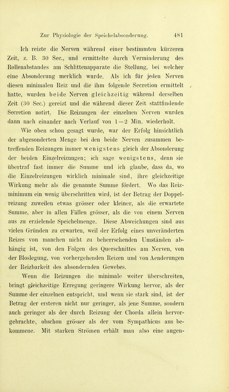 Ich reizte die Nerven während einer bestimmten kürzeren Zeit, z. B. 30 See, und ermittelte durch Verminderung des Rollenabstandes am Schlittenapparate die Stellung, bei welcher eine Absonderung merklich wurde. Als ich für jeden Nerven diesen minimalen Reiz und die ihm folgende Secretion ermittelt ^ hatte, wurden beide Nerven gleichzeitig während derselben Zeit (30 See.) gereizt und die während dieser Zeit stattfindende Secretion notirt. Die Reizungen der einzelnen Nerven wurden dann nach einander nach Verlauf von 1 — 2 Min. wiederholt. Wie oben schon gesagt wurde, war der Erfolg hinsichtlich der abgesonderten Menge bei den beide Nerven zusammen be- treffenden Reizungen inniier wenigstens gleich der Absonderung der beiden Einzelreizungen; ich sage wenigstens, denn sie übertraf fast immer die Summe und ich glaube, dass da, wo die Einzelreizungen wirklich minimale sind, ihre gleichzeitige Wirkung mehr als die genannte Summe fördert. Wo das Reiz- minimum ein wenig überschritten wird, ist der Betrag der Doppel- reizung zuweilen etwas grösser oder kleiner, als die erwartete Summe, aber in allen Fällen grösser, als die von einem Nerven aus zu erzielende Speichelmenge. Diese Abweichungen sind aus vielen Gründen zu erwarten, weil der Erfolg eines unveränderten Reizes von manchen nicht zu beherrschenden Umständen ab- hängig ist, von den Folgen des Querschnittes am Nerven, von der Bloslegung, von vorhergehenden Reizen und von Aenderungen der Reizbarkeit des absondernden Gewebes. Wenn die Reizungen die minimale weiter überschreiten, bringt gleichzeitige Erregung geringere Wirkung hervor, als der Summe der einzelnen entspricht, und wenn sie stark sind, ist der Betrag der ersteren nicht nur geringer, als jene Summe, sondern auch geringer als der durch Reizung der Chorda allein hervor- gebrachte, obschon grösser als der vom Synipathicus aus be- kommene. Mit starken Strömen erhält man also eine äugen-