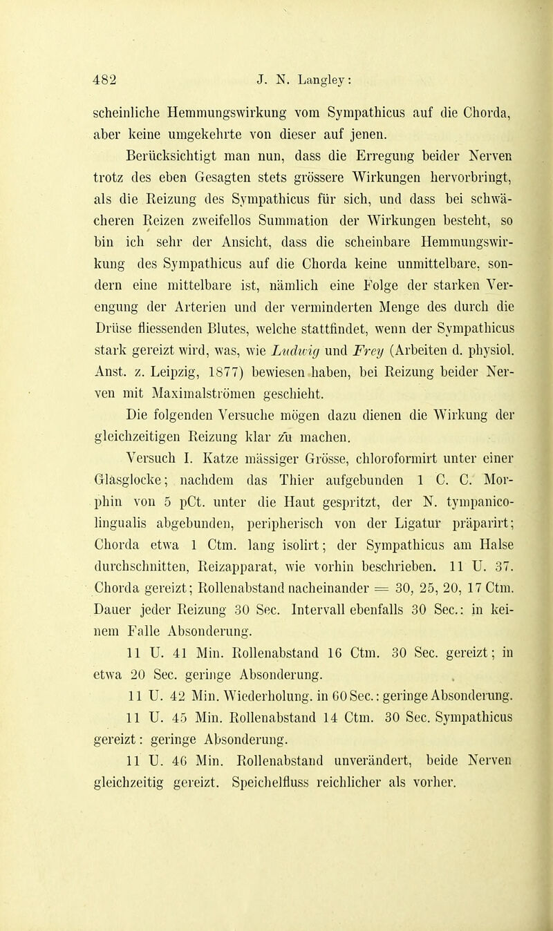 scheinliche Hemmungswirkung vom Sympathicus auf die Chorda, aber keine umgekehrte von dieser auf jenen. Berücksichtigt man nun, dass die Erregung beider Nerven trotz des eben Gesagten stets grössere Wirkungen hervorbringt, als die Reizung des Sympathicus für sich, und dass bei schwä- cheren Reizen zweifellos Sumraation der Wirkungen besteht, so bin ich sehr der Ansicht, dass die scheinbare Hemmungswir- kung des Sympathicus auf die Chorda keine unmittelbare, son- dern eine mittelbare ist, nämlich eine Folge der starken Ver- engung der Arterien und der verminderten Menge des durch die Drüse fliessenden Blutes, welche stattfindet, wenn der Sympathicus stark gereizt wird, was, wie Lnding und Frey (Arbeiten d. physiol. Anst. z. Leipzig, 1877) bewiesen haben, bei Reizung beider Ner- ven mit Maximalströmen geschieht. Die folgenden Versuche mögen dazu dienen die Wirkung der gleichzeitigen Reizung klar zu machen. Versuch I. Katze massiger Grösse, chloroformirt unter einer Gläsglocke; nachdem das Thier aufgebunden 1 C. C. Mor- phin von 5 pCt. unter die Haut gespritzt, der N. tympanico- lingualis abgebunden, peripherisch von der Ligatur präparirt; Chorda etwa 1 Ctm. lang isoUrt; der Sympathicus am Halse durchschnitten, Reizapparat, wie vorhin beschrieben. 11 U. 37. Chorda gereizt; Rollenabstand nacheinander = 30, 25, 20, 17 Ctm. Dauer jeder Reizung 30 See. Intervall ebenfalls 30 See.: in kei- nem Falle Absonderung. 11 U. 41 Min. Rollenabstand 16 Ctm. 30 See. gereizt; in etwa 20 See. geringe Absonderung. 11 U. 42 Min. Wiederholung, in 60 See: geringe Absonderung. 11 U. 45 Min. Rollenabstand 14 Ctm. 30 See. Sympathicus gereizt: geringe Absonderung. 11 U. 4G Min. Rollenabstand unverändert, beide Nerven gleichzeitig gereizt. Speichelfluss reichlicher als vorher.