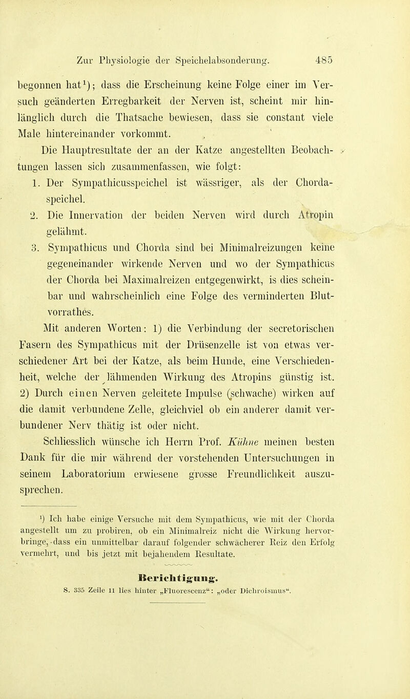 begonnen hat^); dass die Erscheinung keine Folge einer im Ver- such geänderten Erregbarkeit der Nerven ist, scheint mir hin- länglich durch die Thatsache bewiesen, dass sie constant viele Male hintereinander vorkommt. Die Hauptresultate der an der Katze angestellten Beobach- tungen lassen sich zusammenfassen, wie folgt: 1. Der Sympathicusspeichel ist wässriger, als der Chorda- speichel. 2. Die Innervation der beiden Nerven wird durch Atropin gelähmt. 3. Sympathicus und Chorda sind bei Minimalreizungen keine gegeneinander wirkende Nerven und wo der Sympathicus der Chorda bei Maximalreizen entgegenwirkt, is dies schein- bar und wahrscheinlich eine Folge des verminderten Blut- vorrathes. Mit anderen Worten: 1) die Verbindung der secretorischen Fasern des Sympathicus mit der Drüsenzelle ist von etwas ver- schiedener Art bei der Katze, als beim Hunde, eine Verschieden- heit, welche der ^ lähmenden Wirkung des Atropins günstig ist. 2) Durch einen Nerven geleitete Impulse (schwache) wirken auf die damit verbundene Zelle, gleichviel ob ein anderer damit ver- bundener Nerv thätig ist oder nicht. Schliesslich wünsche ich Herrn Prof. Kühne meinen besten Dank für die mir während der vorstehenden Untersuchungen in seinem Laboratorium erwiesene grosse Freundlichkeit auszu- sprechen. Ich habe einige Versuche mit dem Sympathicus, wie mit der Cliorda angestellt um zu prohiren, ob ein Minimah'eiz nicht die Wirkung hervor- bringe,-dass ein unmittelbar darauf folgender schwächerer Reiz den Erfolg vermehrt, und bis jetzt mit bejahendem Resultate. Bericlitiguiig. S. 335 Zeile 11 lies hinter „Fluorescenz: „oder Dicliroisinus.