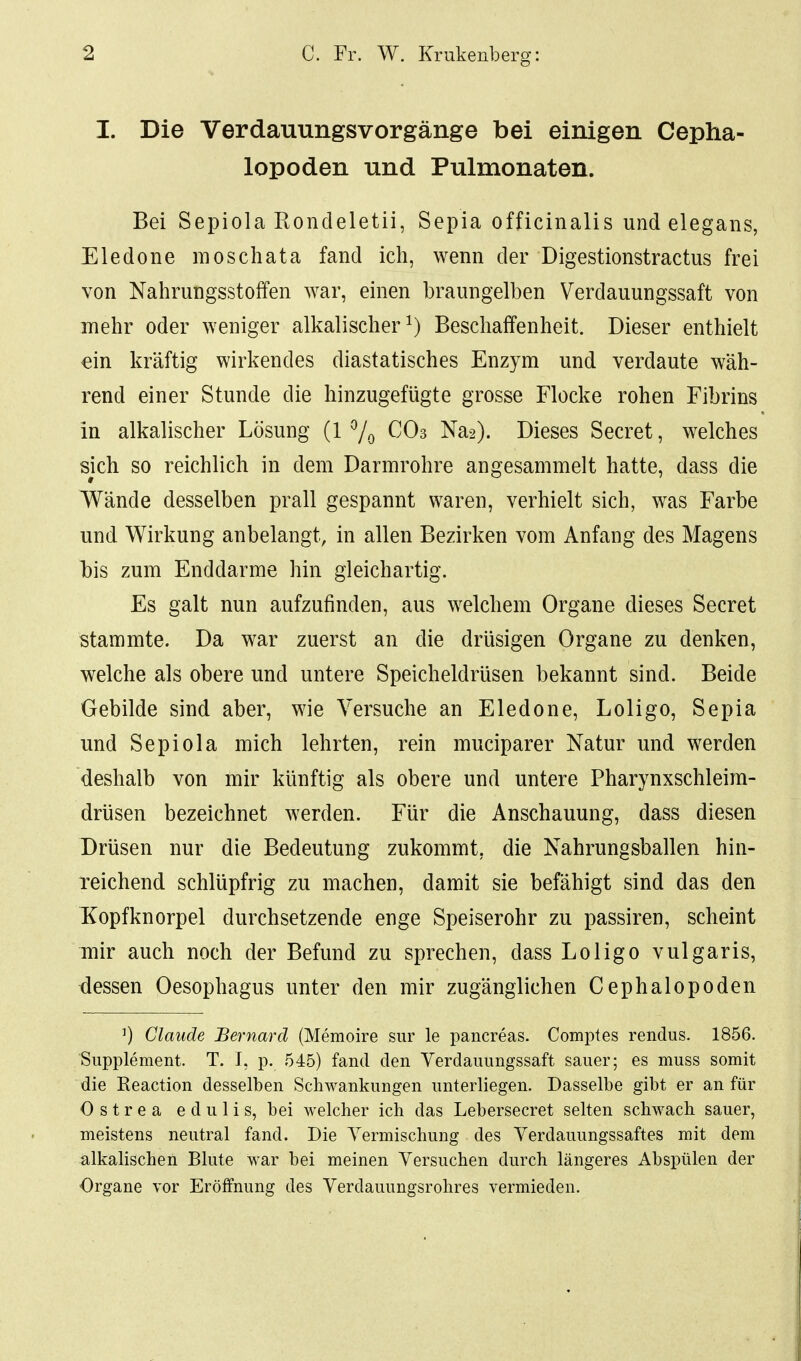 I. Die Verdauungsvorgänge bei einigen Cepha- lopoden und Pulmonaten. Bei Sepiola Eondeletii, Sepia officinalis und elegans, Eledone raoschata fand ich, wenn der Digestionstractus frei von Nahrungsstoffen war, einen braungelben Verdauungssaft von mehr oder weniger alkalischer^) Beschaffenheit. Dieser enthielt ein kräftig wirkendes diastatisches Enzym und verdaute wäh- rend einer Stunde die hinzugefügte grosse Flocke rohen Fibrins in alkalischer Lösung (1 7o CO3 Na2). Dieses Secret, welches sjch so reichlich in dem Darmrohre angesammelt hatte, dass die Wände desselben prall gespannt waren, verhielt sich, was Farbe und Wirkung anbelangt, in allen Bezirken vom Anfang des Magens his zum Enddarme hin gleichartig. Es galt nun aufzufinden, aus welchem Organe dieses Secret stammte. Da war zuerst an die drüsigen Organe zu denken, welche als obere und untere Speicheldrüsen bekannt sind. Beide Gebilde sind aber, wie Versuche an Eledone, Loligo, Sepia und Sepiola mich lehrten, rein muciparer Natur und werden deshalb von mir künftig als obere und untere Pharynxschleim- drüsen bezeichnet werden. Für die Anschauung, dass diesen Drüsen nur die Bedeutung zukommt, die Nahrungsballen hin- reichend schlüpfrig zu machen, damit sie befähigt sind das den Kopfknorpel durchsetzende enge Speiserohr zu passiren, scheint mir auch noch der Befund zu sprechen, dass Loligo vulgaris, dessen Oesophagus unter den mir zugänglichen Cephalopoden 0 Claude Bernard (Memoire sur le pancreas. Comptes rendus. 1856. Supplement. T. 1, p. 545) fand den Verdauungssaft sauer; es muss somit die Reaction desselben Schwankungen unterliegen. Dasselbe gibt er an für O s t r e a e d u 1 i s, bei welcher ich das Lebersecret selten schwach sauer, meistens neutral fand. Die Vermischung des Verdauungssaftes mit dem alkalischen Blute war bei meinen Versuchen durch längeres Abspülen der Organe vor Eröffnung des Verdauungsrohres vermieden.