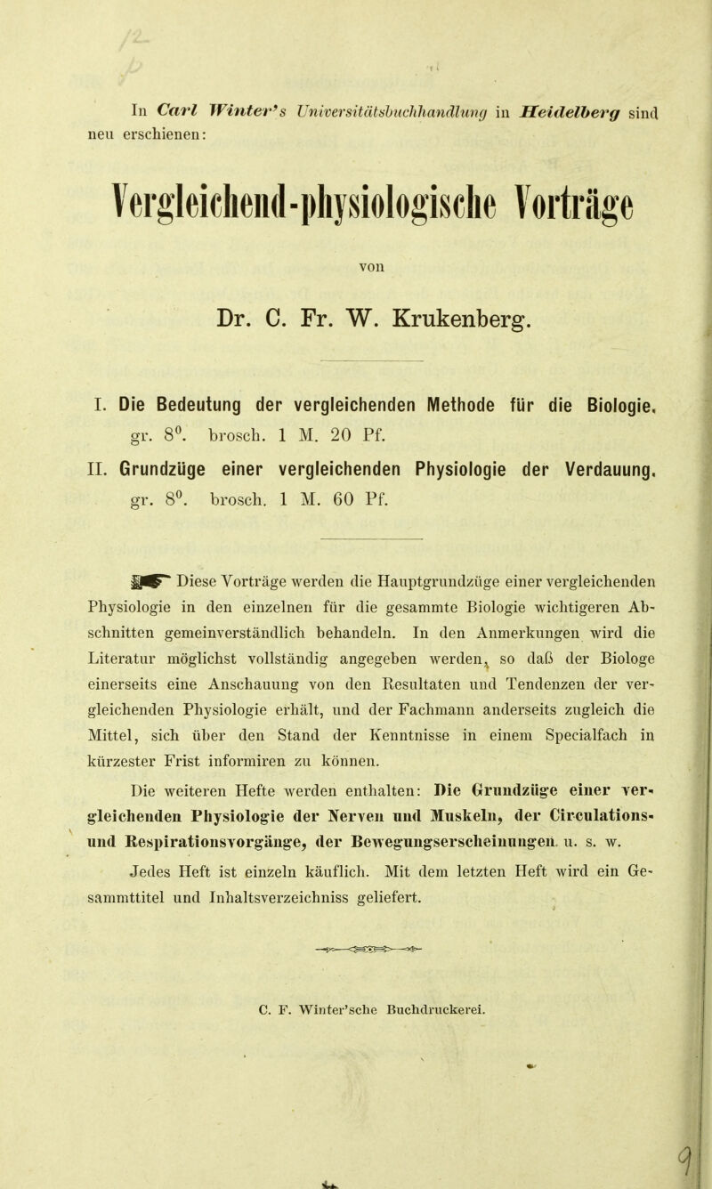 In Cai'l Winter's Universitätsbiiclilianälung in Heidelberg sind neu erschienen: lerglekliend-pliysiologisclie lorträge von Dr. C. Fr. W. Krukenberg. I. Die Bedeutung der vergleichenden Methode für die Biologie, gr. 8^ brosch. 1 M. 20 Pf. II. Grundzüge einer vergleichenden Physiologie der Verdauung, gr. 8^ brosch. 1 M. 60 Pf. Diese Vorträge werden die Hauptgrimdzüge einer vergleichenden Physiologie in den einzelnen für die gesammte Biologie wichtigeren Ab- schnitten gemeinverständlich behandeln. In den Anmerkungen wird die Literatur möglichst vollständig angegeben werden,^ so daß der Biologe einerseits eine Anschauung von den Resultaten und Tendenzen der ver- gleichenden Physiologie erhält, und der Fachmann anderseits zugleich die Mittel, sich über den Stand der Kenntnisse in einem Specialfach in kürzester Frist informiren zu können. Die weiteren Hefte werden enthalten: Die Grriindzüg'e einer yer^ gleichenden Physiologie der Jferven und Muskeln, der Circulations- und Respirationsvorgänge, der Bewegungsersclieinungen, u. s. w. Jedes Heft ist einzeln käuflich. Mit dem letzten Heft wird ein Ge- sammttitel und Inhaltsverzeichniss geliefert. C. F. Winter'sche Buchdruckerei.