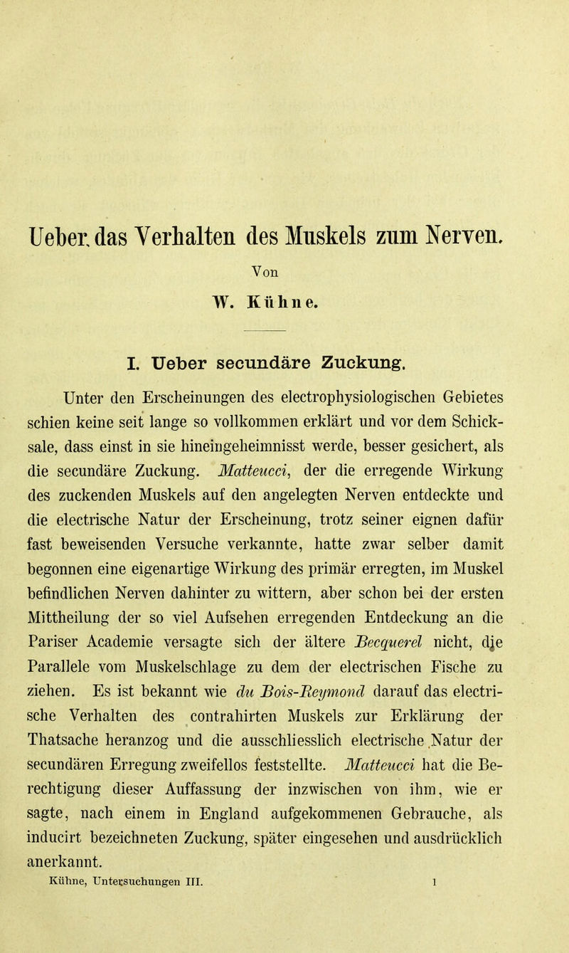 lieber, das Verhalten des Muskels zum Nerven, Von W. Kühne. I. Ueber secundäre Zuckung. Unter den Erscheinungen des electrophysiologischen Gebietes schien keine seit lange so vollkommen erklärt und vor dem Schick- sale, dass einst in sie hineingeheimnisst werde, besser gesichert, als die secundäre Zuckung. Matteucci, der die erregende Wirkung des zuckenden Muskels auf den angelegten Nerven entdeckte und die electrische Natur der Erscheinung, trotz seiner eignen dafür fast beweisenden Versuche verkannte, hatte zwar selber damit begonnen eine eigenartige Wirkung des jjrimär erregten, im Muskel befindlichen Nerven dahinter zu wittern, aber schon bei der ersten Mittheilung der so viel Aufsehen erregenden Entdeckung an die Pariser Academie versagte sich der ältere JBecquerel nicht, d^e Parallele vom Muskelschlage zu dem der electrischen Fische zu ziehen. Es ist bekannt wie du Bois-Reymond darauf das electri- sche Verhalten des contrahirten Muskels zur Erklärung der Thatsache heranzog und die ausschliesshch electrische Natur der secundären Erregung zweifellos feststellte. Matteucci hat die Be- rechtigung dieser Auffassung der inzwischen von ihm, wie er sagte, nach einem in England aufgekommenen Gebrauche, als inducirt bezeichneten Zuckung, später eingesehen und ausdrücklich anerkannt.