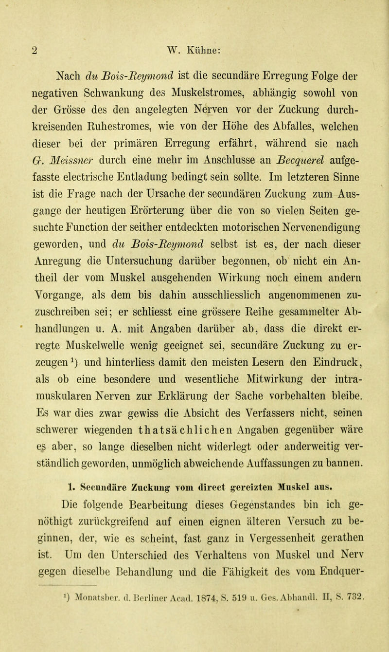 Nach du Bois-Beißnond ist die secundäre Erregung Folge der negativen Schwankung des Muskelstromes, abhängig sowohl von der Grösse des den angelegten Nerven vor der Zuckung durch- kreisenden Ruhestromes, wie von der Höhe des Abfalles, welchen dieser bei der primären Erregung erfährt, während sie nach G. Meissner durch eine mehr im Anschlüsse an JBecquerel aufge- fasste electrische Entladung bedingt sein sollte. Im letzteren Sinne ist die Frage nach der Ursache der secundären Zuckung zum Aus- gange der heutigen Erörterung über die von so vielen Seiten ge- suchte Function der seither entdeckten motorischen Nervenendigung geworden, und du JBois-Beymond selbst ist es, der nach dieser Anregung die Untersuchung darüber begonnen, ob nicht ein An- theil der vom Muskel ausgehenden Wirkung noch einem andern Vorgange, als dem bis dahin ausschliesslich angenommenen zu- zuschreiben sei; er schliesst eine grössere Reihe gesammelter Ab- handlungen u. A. mit Angaben darüber ab, dass die direkt er- regte Muskelwelle wenig geeignet sei, secundäre Zuckung zu er- zeugen ^) und hinterliess damit den meisten Lesern den Eindruck, als ob eine besondere und wesentUche Mitwirkung der intra- muskulären Nerven zur Erklärung der Sache vorbehalten bleibe. Es war dies zwar gewiss die Absicht des Verfassers nicht, seinen schwerer wiegenden thatsäcblichen Angaben gegenüber wäre es aber, so lange dieselben nicht widerlegt oder anderweitig ver- ständUch geworden, unmöglich abweichende Auffassungen zu bannen. 1. Secundäre Zuckung Yom direct gereizten Muskel aus. Die folgende Bearbeitung dieses Gegenstandes bin ich ge- nöthigt zurückgreifend auf einen eignen älteren Versuch zu be- ginnen, der, wie es scheint, fast ganz in Vergessenheit gerathen ist. Um den Unterschied des Verhaltens von Muskel und Nerv gegen dieselbe Behandlung und die Fähigkeit des vom Endquer- 1) MoiiatslxT. a. J'.orliner Acad. 1874, S. 519 u. Ges. Abliandl. II, S. 732.